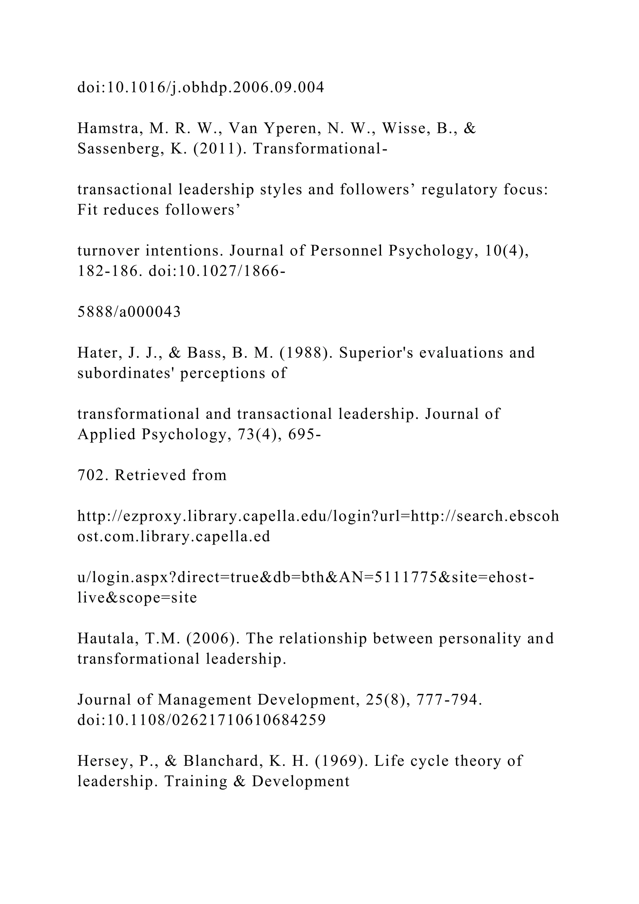 doi:10.1016/j.obhdp.2006.09.004
Hamstra, M. R. W., Van Yperen, N. W., Wisse, B., &
Sassenberg, K. (2011). Transformational-
transactional leadership styles and followers’ regulatory focus:
Fit reduces followers’
turnover intentions. Journal of Personnel Psychology, 10(4),
182-186. doi:10.1027/1866-
5888/a000043
Hater, J. J., & Bass, B. M. (1988). Superior's evaluations and
subordinates' perceptions of
transformational and transactional leadership. Journal of
Applied Psychology, 73(4), 695-
702. Retrieved from
http://ezproxy.library.capella.edu/login?url=http://search.ebscoh
ost.com.library.capella.ed
u/login.aspx?direct=true&db=bth&AN=5111775&site=ehost-
live&scope=site
Hautala, T.M. (2006). The relationship between personality and
transformational leadership.
Journal of Management Development, 25(8), 777-794.
doi:10.1108/02621710610684259
Hersey, P., & Blanchard, K. H. (1969). Life cycle theory of
leadership. Training & Development
 