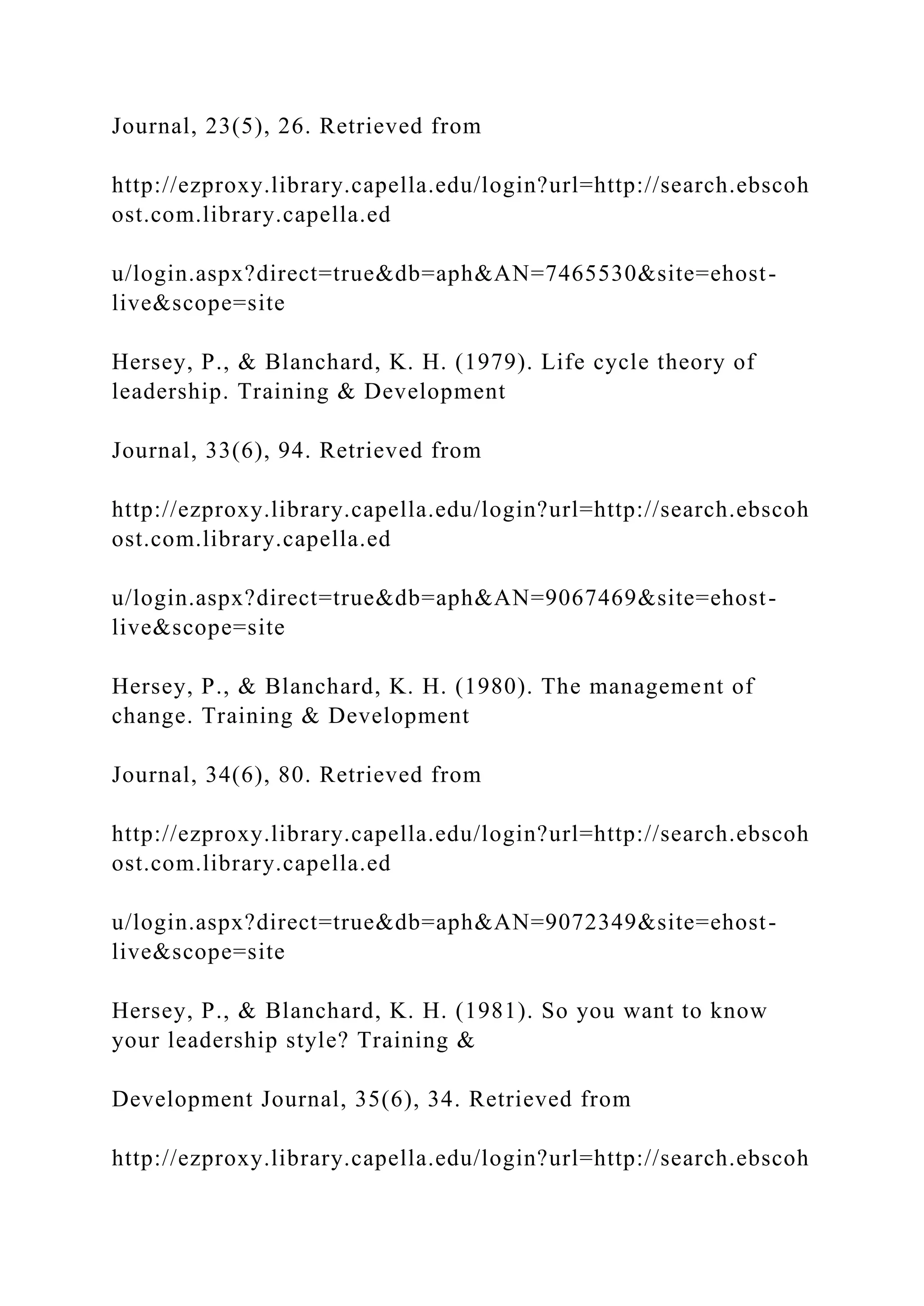 Journal, 23(5), 26. Retrieved from
http://ezproxy.library.capella.edu/login?url=http://search.ebscoh
ost.com.library.capella.ed
u/login.aspx?direct=true&db=aph&AN=7465530&site=ehost-
live&scope=site
Hersey, P., & Blanchard, K. H. (1979). Life cycle theory of
leadership. Training & Development
Journal, 33(6), 94. Retrieved from
http://ezproxy.library.capella.edu/login?url=http://search.ebscoh
ost.com.library.capella.ed
u/login.aspx?direct=true&db=aph&AN=9067469&site=ehost-
live&scope=site
Hersey, P., & Blanchard, K. H. (1980). The management of
change. Training & Development
Journal, 34(6), 80. Retrieved from
http://ezproxy.library.capella.edu/login?url=http://search.ebscoh
ost.com.library.capella.ed
u/login.aspx?direct=true&db=aph&AN=9072349&site=ehost-
live&scope=site
Hersey, P., & Blanchard, K. H. (1981). So you want to know
your leadership style? Training &
Development Journal, 35(6), 34. Retrieved from
http://ezproxy.library.capella.edu/login?url=http://search.ebscoh
 