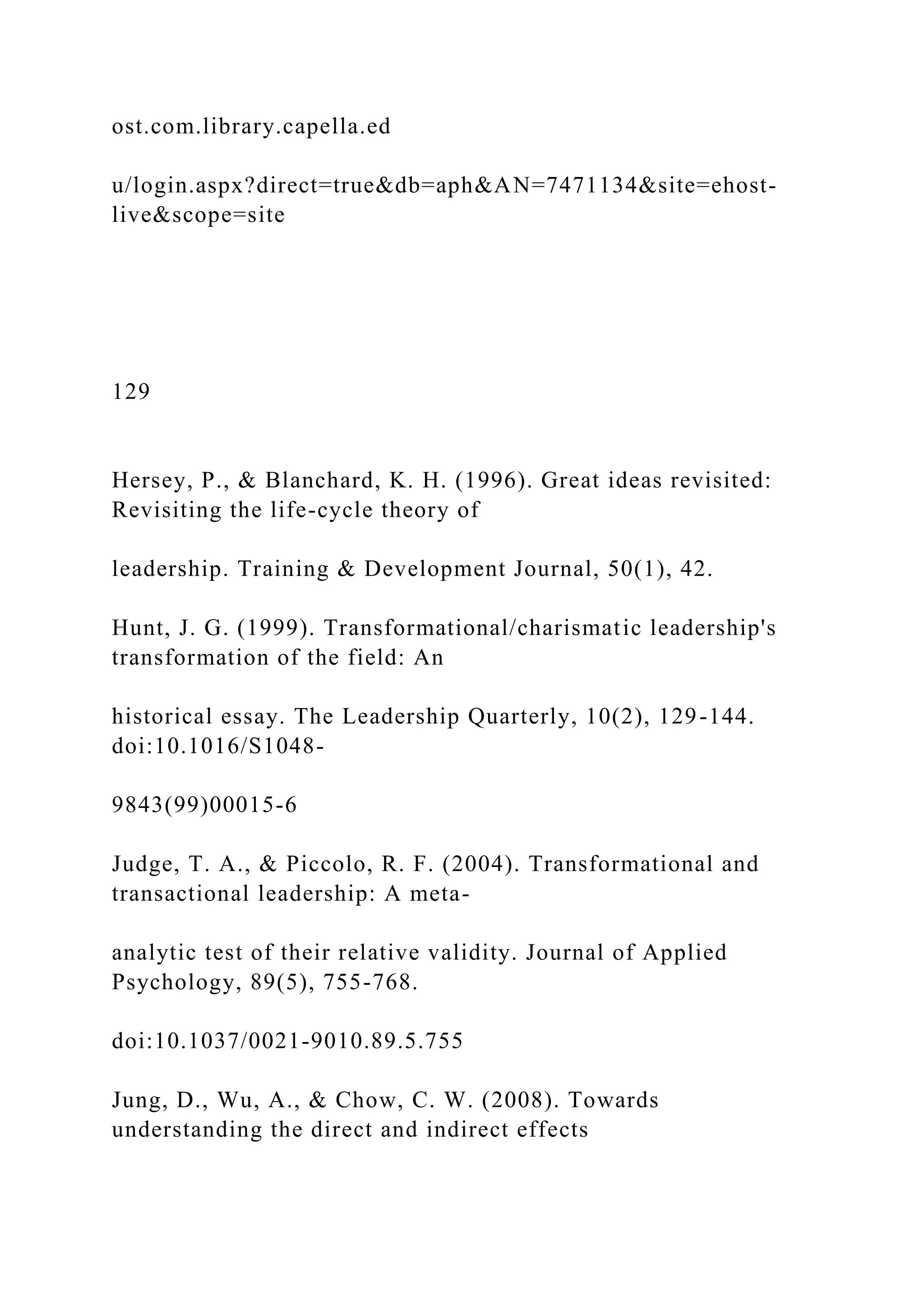 ost.com.library.capella.ed
u/login.aspx?direct=true&db=aph&AN=7471134&site=ehost-
live&scope=site
129
Hersey, P., & Blanchard, K. H. (1996). Great ideas revisited:
Revisiting the life-cycle theory of
leadership. Training & Development Journal, 50(1), 42.
Hunt, J. G. (1999). Transformational/charismatic leadership's
transformation of the field: An
historical essay. The Leadership Quarterly, 10(2), 129-144.
doi:10.1016/S1048-
9843(99)00015-6
Judge, T. A., & Piccolo, R. F. (2004). Transformational and
transactional leadership: A meta-
analytic test of their relative validity. Journal of Applied
Psychology, 89(5), 755-768.
doi:10.1037/0021-9010.89.5.755
Jung, D., Wu, A., & Chow, C. W. (2008). Towards
understanding the direct and indirect effects
 