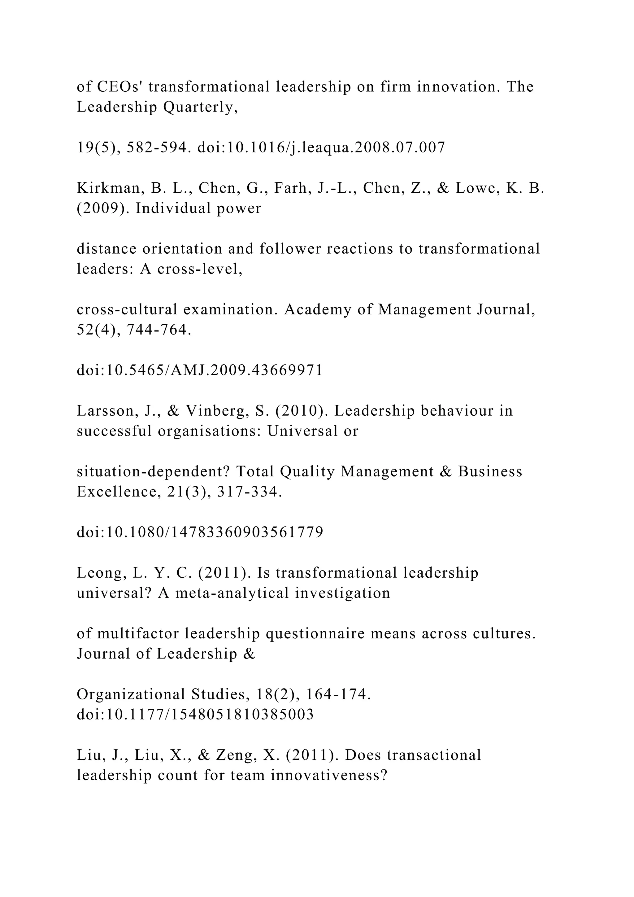 of CEOs' transformational leadership on firm innovation. The
Leadership Quarterly,
19(5), 582-594. doi:10.1016/j.leaqua.2008.07.007
Kirkman, B. L., Chen, G., Farh, J.-L., Chen, Z., & Lowe, K. B.
(2009). Individual power
distance orientation and follower reactions to transformational
leaders: A cross-level,
cross-cultural examination. Academy of Management Journal,
52(4), 744-764.
doi:10.5465/AMJ.2009.43669971
Larsson, J., & Vinberg, S. (2010). Leadership behaviour in
successful organisations: Universal or
situation-dependent? Total Quality Management & Business
Excellence, 21(3), 317-334.
doi:10.1080/14783360903561779
Leong, L. Y. C. (2011). Is transformational leadership
universal? A meta-analytical investigation
of multifactor leadership questionnaire means across cultures.
Journal of Leadership &
Organizational Studies, 18(2), 164-174.
doi:10.1177/1548051810385003
Liu, J., Liu, X., & Zeng, X. (2011). Does transactional
leadership count for team innovativeness?
 
