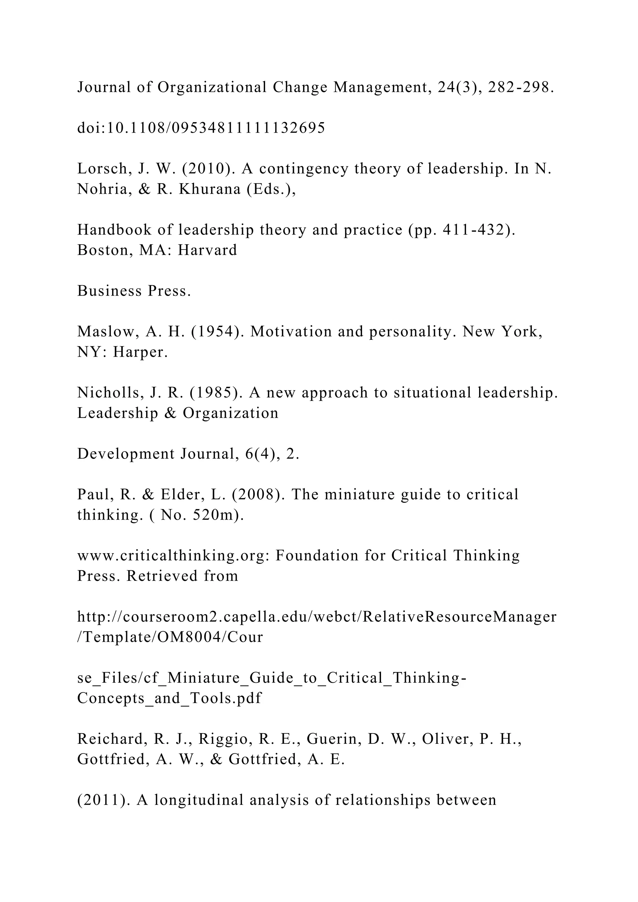 Journal of Organizational Change Management, 24(3), 282-298.
doi:10.1108/09534811111132695
Lorsch, J. W. (2010). A contingency theory of leadership. In N.
Nohria, & R. Khurana (Eds.),
Handbook of leadership theory and practice (pp. 411-432).
Boston, MA: Harvard
Business Press.
Maslow, A. H. (1954). Motivation and personality. New York,
NY: Harper.
Nicholls, J. R. (1985). A new approach to situational leadership.
Leadership & Organization
Development Journal, 6(4), 2.
Paul, R. & Elder, L. (2008). The miniature guide to critical
thinking. ( No. 520m).
www.criticalthinking.org: Foundation for Critical Thinking
Press. Retrieved from
http://courseroom2.capella.edu/webct/RelativeResourceManager
/Template/OM8004/Cour
se_Files/cf_Miniature_Guide_to_Critical_Thinking-
Concepts_and_Tools.pdf
Reichard, R. J., Riggio, R. E., Guerin, D. W., Oliver, P. H.,
Gottfried, A. W., & Gottfried, A. E.
(2011). A longitudinal analysis of relationships between
 