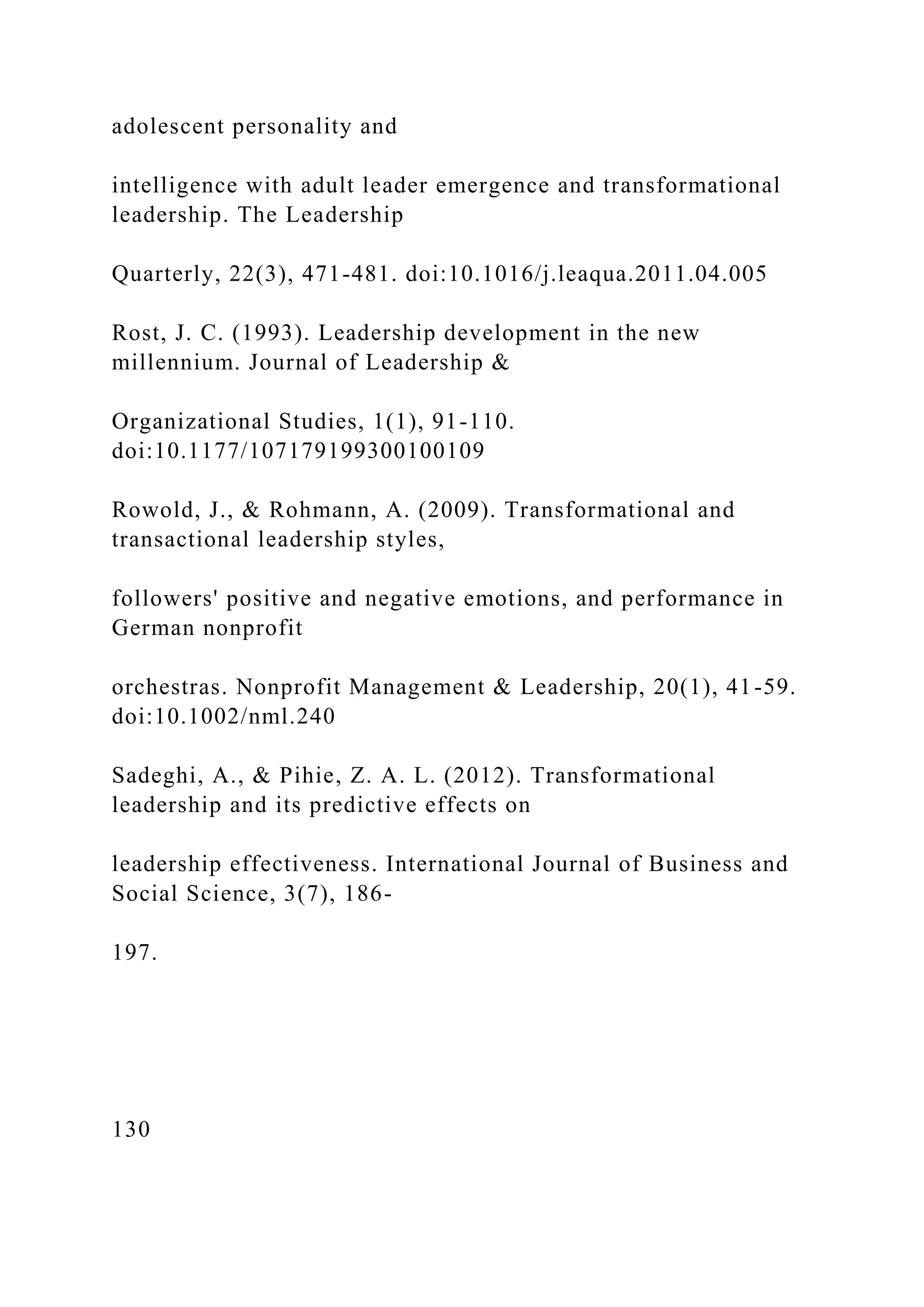 adolescent personality and
intelligence with adult leader emergence and transformational
leadership. The Leadership
Quarterly, 22(3), 471-481. doi:10.1016/j.leaqua.2011.04.005
Rost, J. C. (1993). Leadership development in the new
millennium. Journal of Leadership &
Organizational Studies, 1(1), 91-110.
doi:10.1177/107179199300100109
Rowold, J., & Rohmann, A. (2009). Transformational and
transactional leadership styles,
followers' positive and negative emotions, and performance in
German nonprofit
orchestras. Nonprofit Management & Leadership, 20(1), 41-59.
doi:10.1002/nml.240
Sadeghi, A., & Pihie, Z. A. L. (2012). Transformational
leadership and its predictive effects on
leadership effectiveness. International Journal of Business and
Social Science, 3(7), 186-
197.
130
 