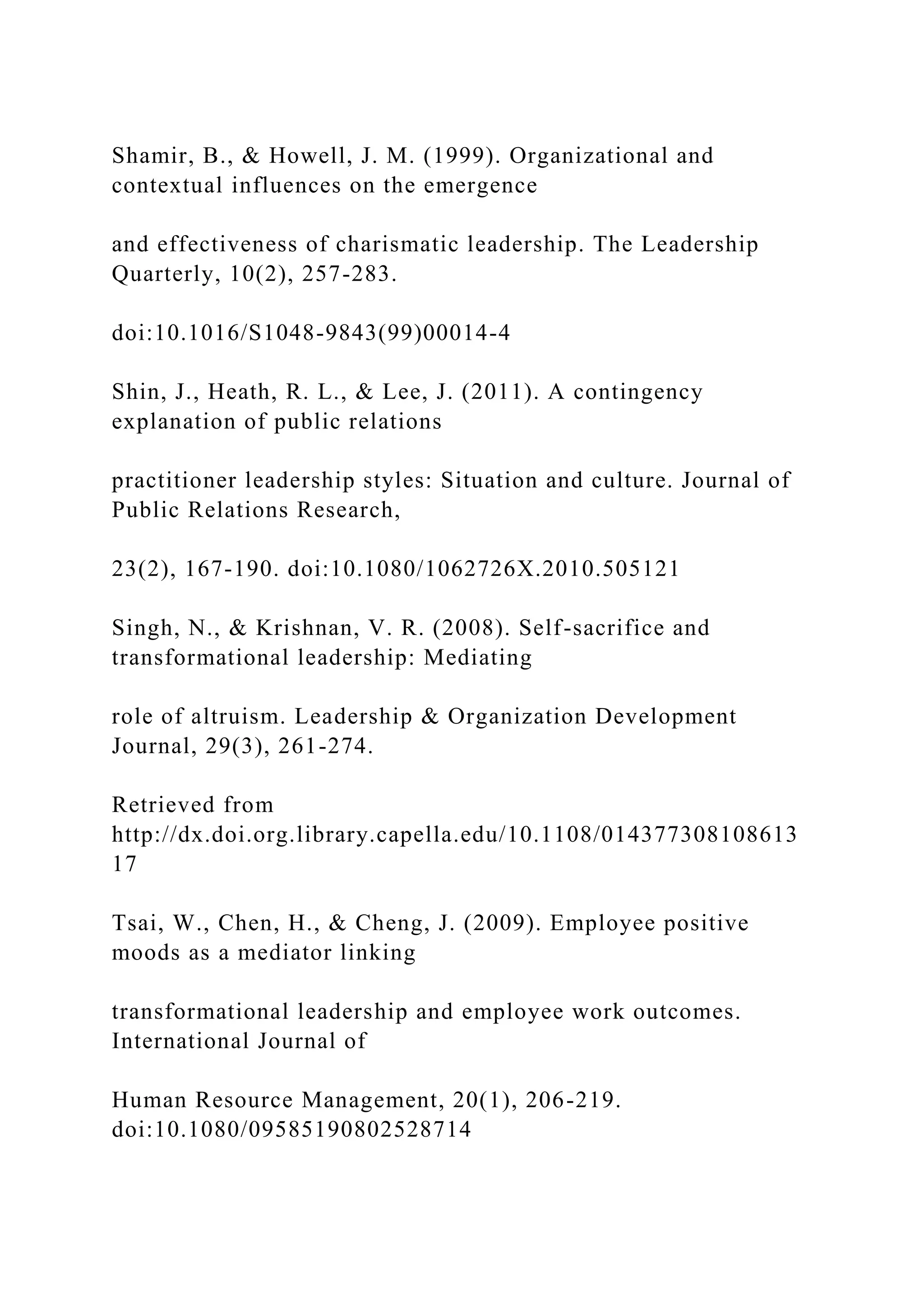 Shamir, B., & Howell, J. M. (1999). Organizational and
contextual influences on the emergence
and effectiveness of charismatic leadership. The Leadership
Quarterly, 10(2), 257-283.
doi:10.1016/S1048-9843(99)00014-4
Shin, J., Heath, R. L., & Lee, J. (2011). A contingency
explanation of public relations
practitioner leadership styles: Situation and culture. Journal of
Public Relations Research,
23(2), 167-190. doi:10.1080/1062726X.2010.505121
Singh, N., & Krishnan, V. R. (2008). Self-sacrifice and
transformational leadership: Mediating
role of altruism. Leadership & Organization Development
Journal, 29(3), 261-274.
Retrieved from
http://dx.doi.org.library.capella.edu/10.1108/014377308108613
17
Tsai, W., Chen, H., & Cheng, J. (2009). Employee positive
moods as a mediator linking
transformational leadership and employee work outcomes.
International Journal of
Human Resource Management, 20(1), 206-219.
doi:10.1080/09585190802528714
 