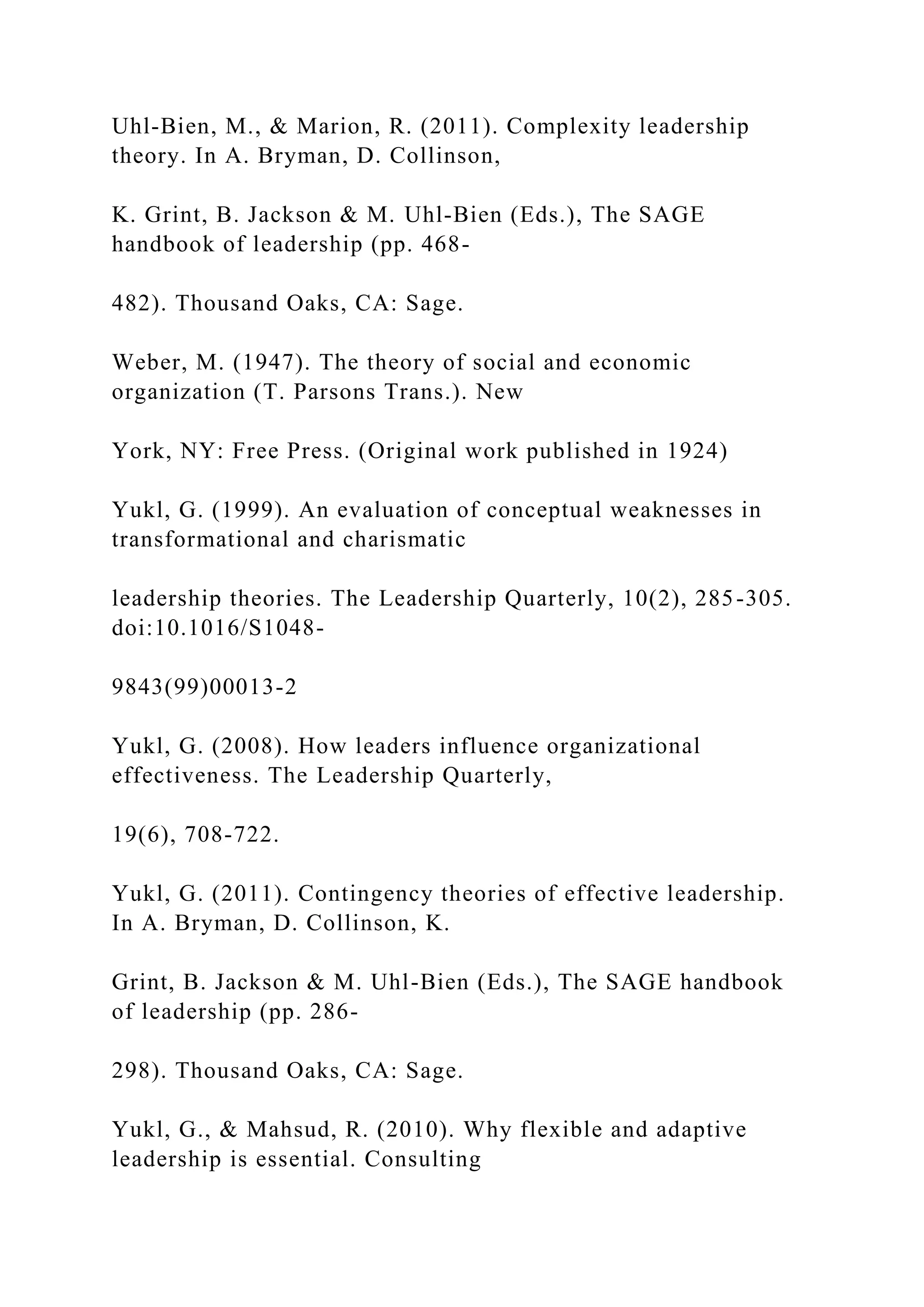 Uhl-Bien, M., & Marion, R. (2011). Complexity leadership
theory. In A. Bryman, D. Collinson,
K. Grint, B. Jackson & M. Uhl-Bien (Eds.), The SAGE
handbook of leadership (pp. 468-
482). Thousand Oaks, CA: Sage.
Weber, M. (1947). The theory of social and economic
organization (T. Parsons Trans.). New
York, NY: Free Press. (Original work published in 1924)
Yukl, G. (1999). An evaluation of conceptual weaknesses in
transformational and charismatic
leadership theories. The Leadership Quarterly, 10(2), 285-305.
doi:10.1016/S1048-
9843(99)00013-2
Yukl, G. (2008). How leaders influence organizational
effectiveness. The Leadership Quarterly,
19(6), 708-722.
Yukl, G. (2011). Contingency theories of effective leadership.
In A. Bryman, D. Collinson, K.
Grint, B. Jackson & M. Uhl-Bien (Eds.), The SAGE handbook
of leadership (pp. 286-
298). Thousand Oaks, CA: Sage.
Yukl, G., & Mahsud, R. (2010). Why flexible and adaptive
leadership is essential. Consulting
 