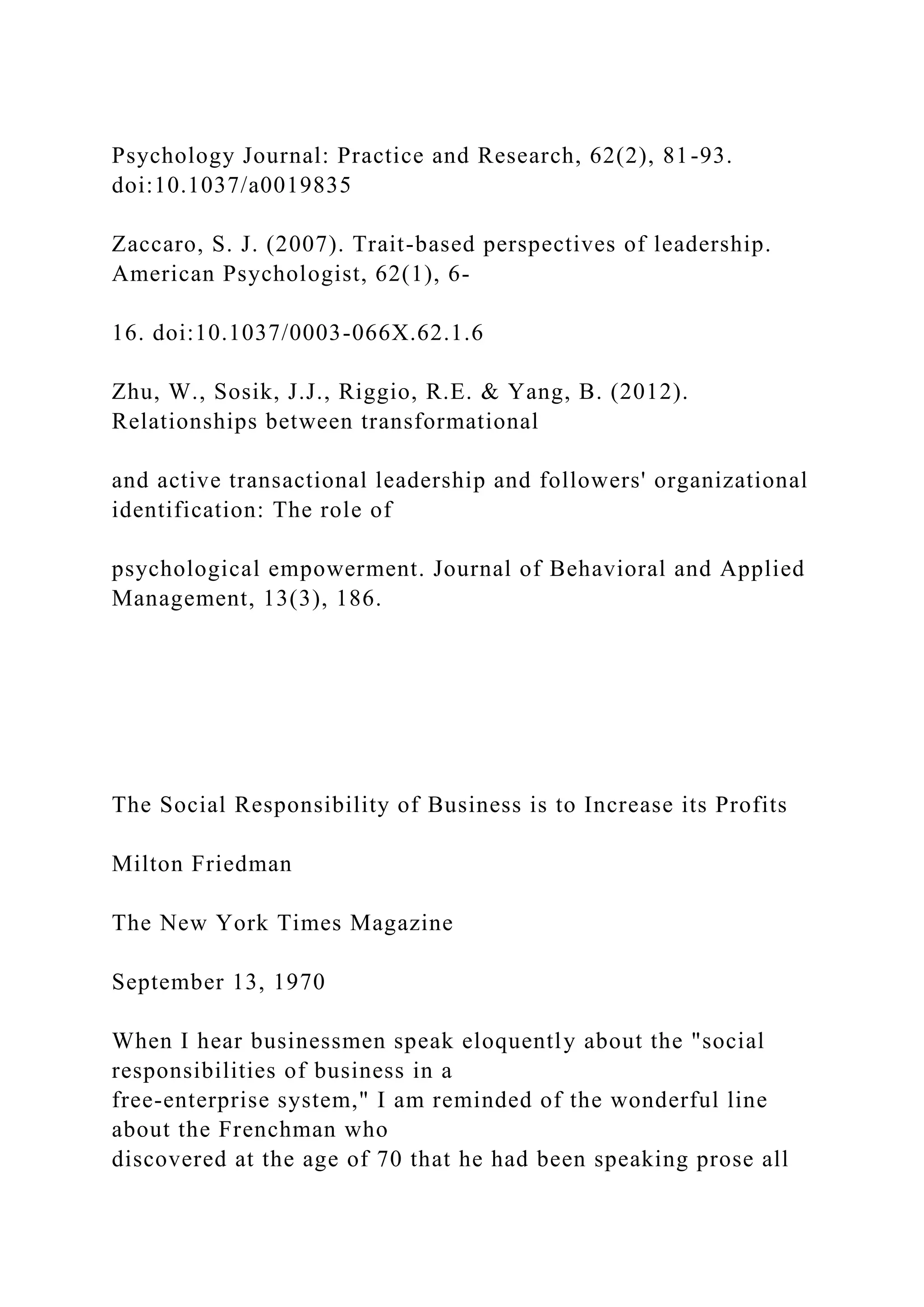 Psychology Journal: Practice and Research, 62(2), 81-93.
doi:10.1037/a0019835
Zaccaro, S. J. (2007). Trait-based perspectives of leadership.
American Psychologist, 62(1), 6-
16. doi:10.1037/0003-066X.62.1.6
Zhu, W., Sosik, J.J., Riggio, R.E. & Yang, B. (2012).
Relationships between transformational
and active transactional leadership and followers' organizational
identification: The role of
psychological empowerment. Journal of Behavioral and Applied
Management, 13(3), 186.
The Social Responsibility of Business is to Increase its Profits
Milton Friedman
The New York Times Magazine
September 13, 1970
When I hear businessmen speak eloquently about the "social
responsibilities of business in a
free-enterprise system," I am reminded of the wonderful line
about the Frenchman who
discovered at the age of 70 that he had been speaking prose all
 