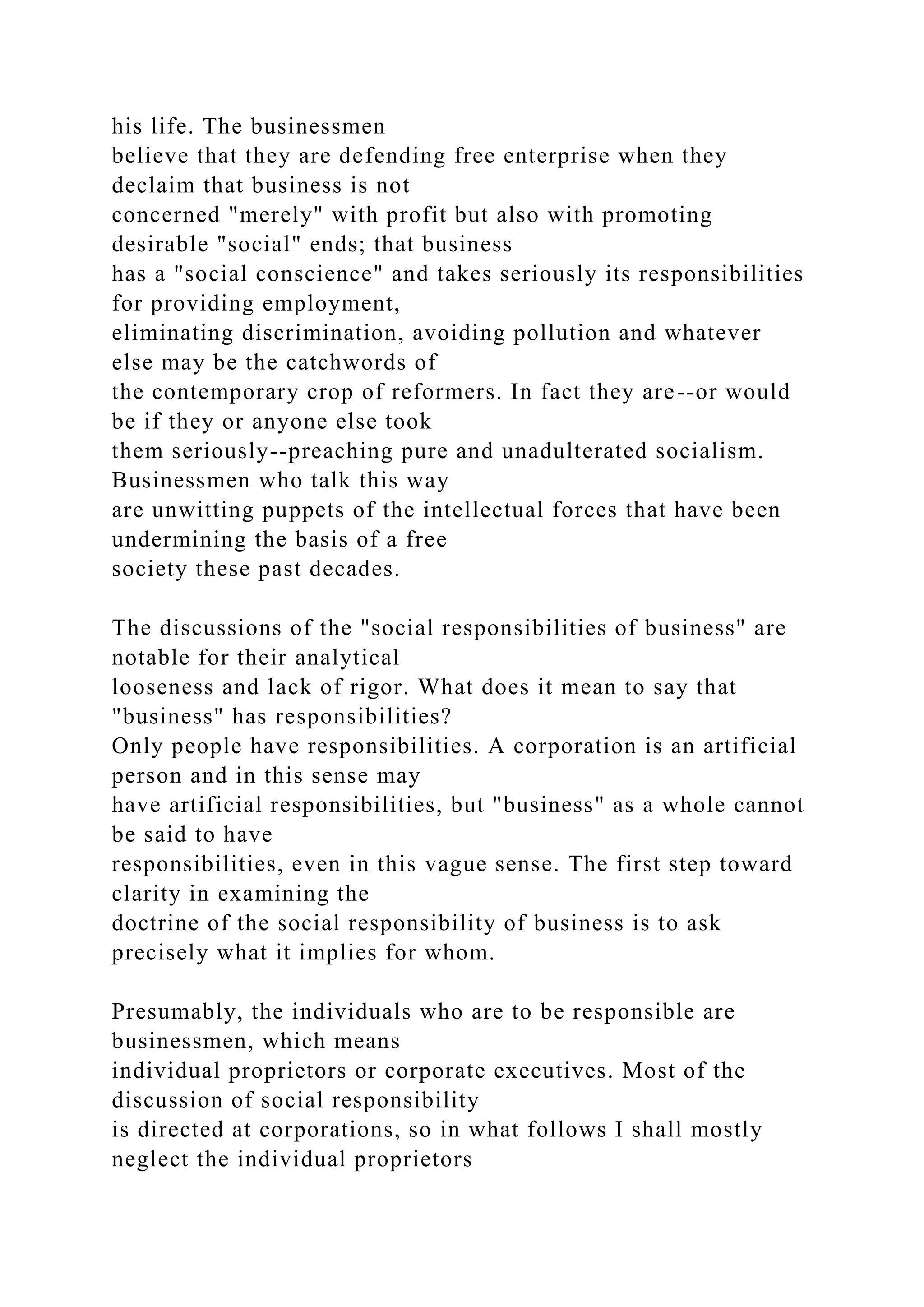 his life. The businessmen
believe that they are defending free enterprise when they
declaim that business is not
concerned "merely" with profit but also with promoting
desirable "social" ends; that business
has a "social conscience" and takes seriously its responsibilities
for providing employment,
eliminating discrimination, avoiding pollution and whatever
else may be the catchwords of
the contemporary crop of reformers. In fact they are--or would
be if they or anyone else took
them seriously--preaching pure and unadulterated socialism.
Businessmen who talk this way
are unwitting puppets of the intellectual forces that have been
undermining the basis of a free
society these past decades.
The discussions of the "social responsibilities of business" are
notable for their analytical
looseness and lack of rigor. What does it mean to say that
"business" has responsibilities?
Only people have responsibilities. A corporation is an artificial
person and in this sense may
have artificial responsibilities, but "business" as a whole cannot
be said to have
responsibilities, even in this vague sense. The first step toward
clarity in examining the
doctrine of the social responsibility of business is to ask
precisely what it implies for whom.
Presumably, the individuals who are to be responsible are
businessmen, which means
individual proprietors or corporate executives. Most of the
discussion of social responsibility
is directed at corporations, so in what follows I shall mostly
neglect the individual proprietors
 