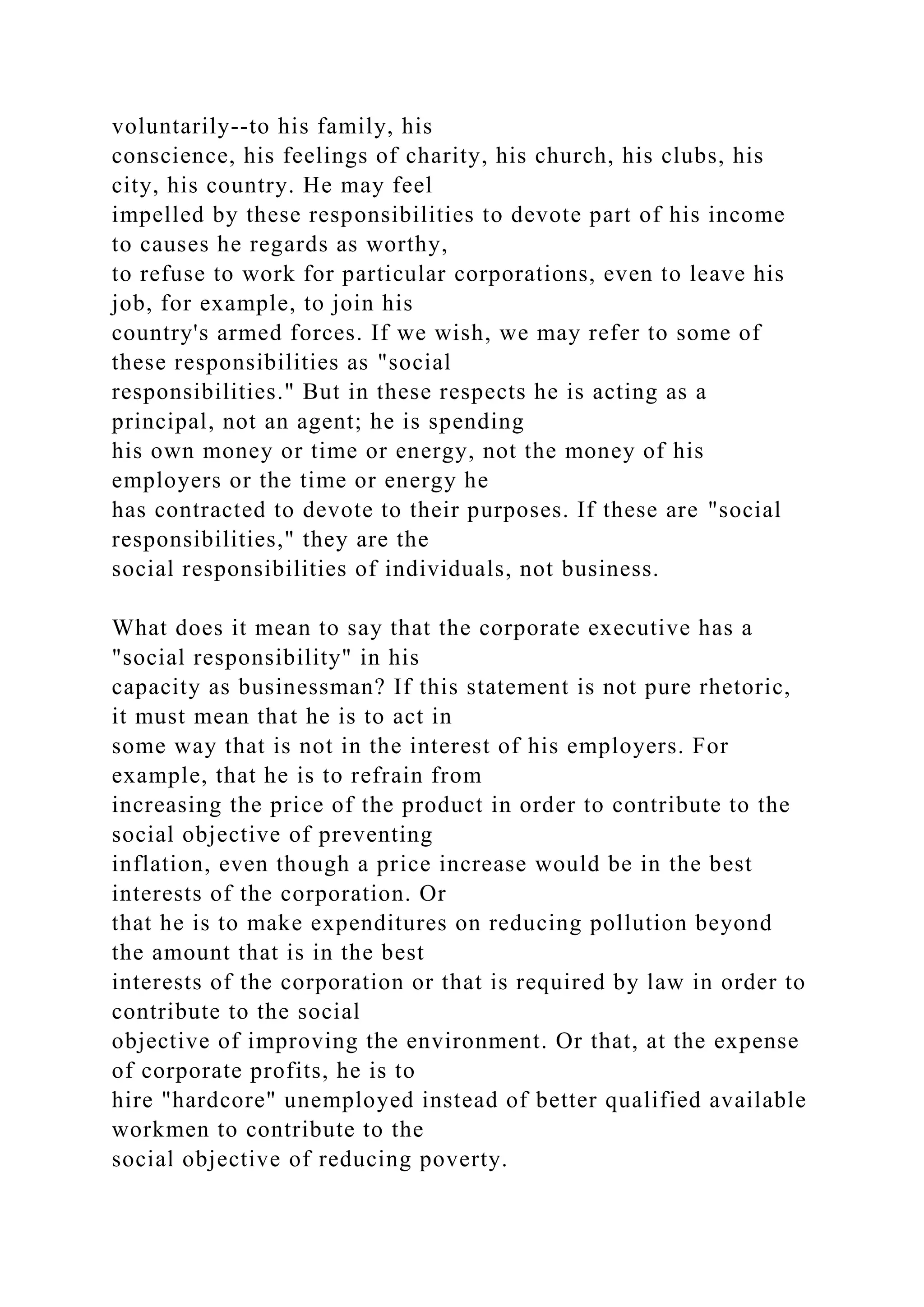voluntarily--to his family, his
conscience, his feelings of charity, his church, his clubs, his
city, his country. He may feel
impelled by these responsibilities to devote part of his income
to causes he regards as worthy,
to refuse to work for particular corporations, even to leave his
job, for example, to join his
country's armed forces. If we wish, we may refer to some of
these responsibilities as "social
responsibilities." But in these respects he is acting as a
principal, not an agent; he is spending
his own money or time or energy, not the money of his
employers or the time or energy he
has contracted to devote to their purposes. If these are "social
responsibilities," they are the
social responsibilities of individuals, not business.
What does it mean to say that the corporate executive has a
"social responsibility" in his
capacity as businessman? If this statement is not pure rhetoric,
it must mean that he is to act in
some way that is not in the interest of his employers. For
example, that he is to refrain from
increasing the price of the product in order to contribute to the
social objective of preventing
inflation, even though a price increase would be in the best
interests of the corporation. Or
that he is to make expenditures on reducing pollution beyond
the amount that is in the best
interests of the corporation or that is required by law in order to
contribute to the social
objective of improving the environment. Or that, at the expense
of corporate profits, he is to
hire "hardcore" unemployed instead of better qualified available
workmen to contribute to the
social objective of reducing poverty.
 