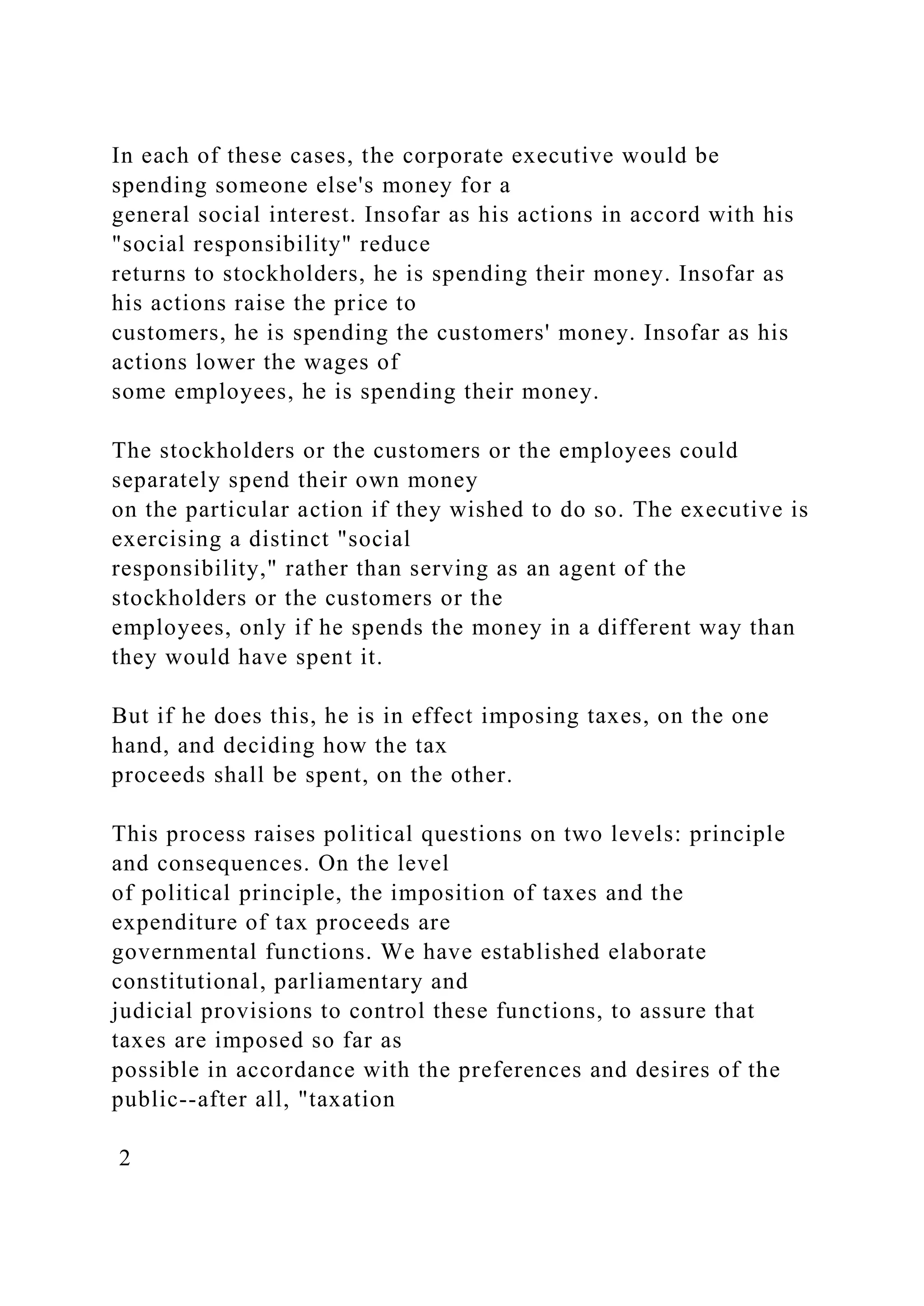 In each of these cases, the corporate executive would be
spending someone else's money for a
general social interest. Insofar as his actions in accord with his
"social responsibility" reduce
returns to stockholders, he is spending their money. Insofar as
his actions raise the price to
customers, he is spending the customers' money. Insofar as his
actions lower the wages of
some employees, he is spending their money.
The stockholders or the customers or the employees could
separately spend their own money
on the particular action if they wished to do so. The executive is
exercising a distinct "social
responsibility," rather than serving as an agent of the
stockholders or the customers or the
employees, only if he spends the money in a different way than
they would have spent it.
But if he does this, he is in effect imposing taxes, on the one
hand, and deciding how the tax
proceeds shall be spent, on the other.
This process raises political questions on two levels: principle
and consequences. On the level
of political principle, the imposition of taxes and the
expenditure of tax proceeds are
governmental functions. We have established elaborate
constitutional, parliamentary and
judicial provisions to control these functions, to assure that
taxes are imposed so far as
possible in accordance with the preferences and desires of the
public--after all, "taxation
2
 