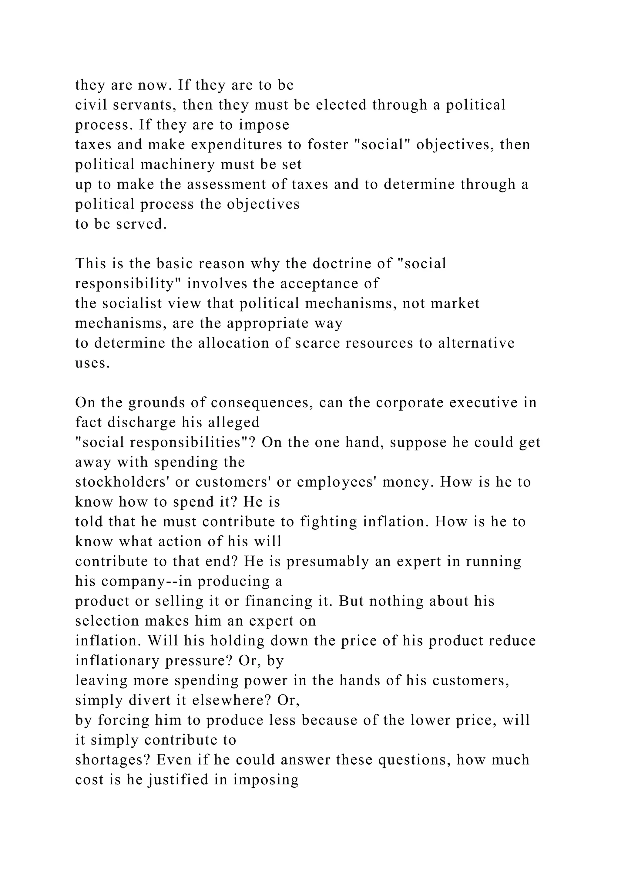 they are now. If they are to be
civil servants, then they must be elected through a political
process. If they are to impose
taxes and make expenditures to foster "social" objectives, then
political machinery must be set
up to make the assessment of taxes and to determine through a
political process the objectives
to be served.
This is the basic reason why the doctrine of "social
responsibility" involves the acceptance of
the socialist view that political mechanisms, not market
mechanisms, are the appropriate way
to determine the allocation of scarce resources to alternative
uses.
On the grounds of consequences, can the corporate executive in
fact discharge his alleged
"social responsibilities"? On the one hand, suppose he could get
away with spending the
stockholders' or customers' or employees' money. How is he to
know how to spend it? He is
told that he must contribute to fighting inflation. How is he to
know what action of his will
contribute to that end? He is presumably an expert in running
his company--in producing a
product or selling it or financing it. But nothing about his
selection makes him an expert on
inflation. Will his holding down the price of his product reduce
inflationary pressure? Or, by
leaving more spending power in the hands of his customers,
simply divert it elsewhere? Or,
by forcing him to produce less because of the lower price, will
it simply contribute to
shortages? Even if he could answer these questions, how much
cost is he justified in imposing
 