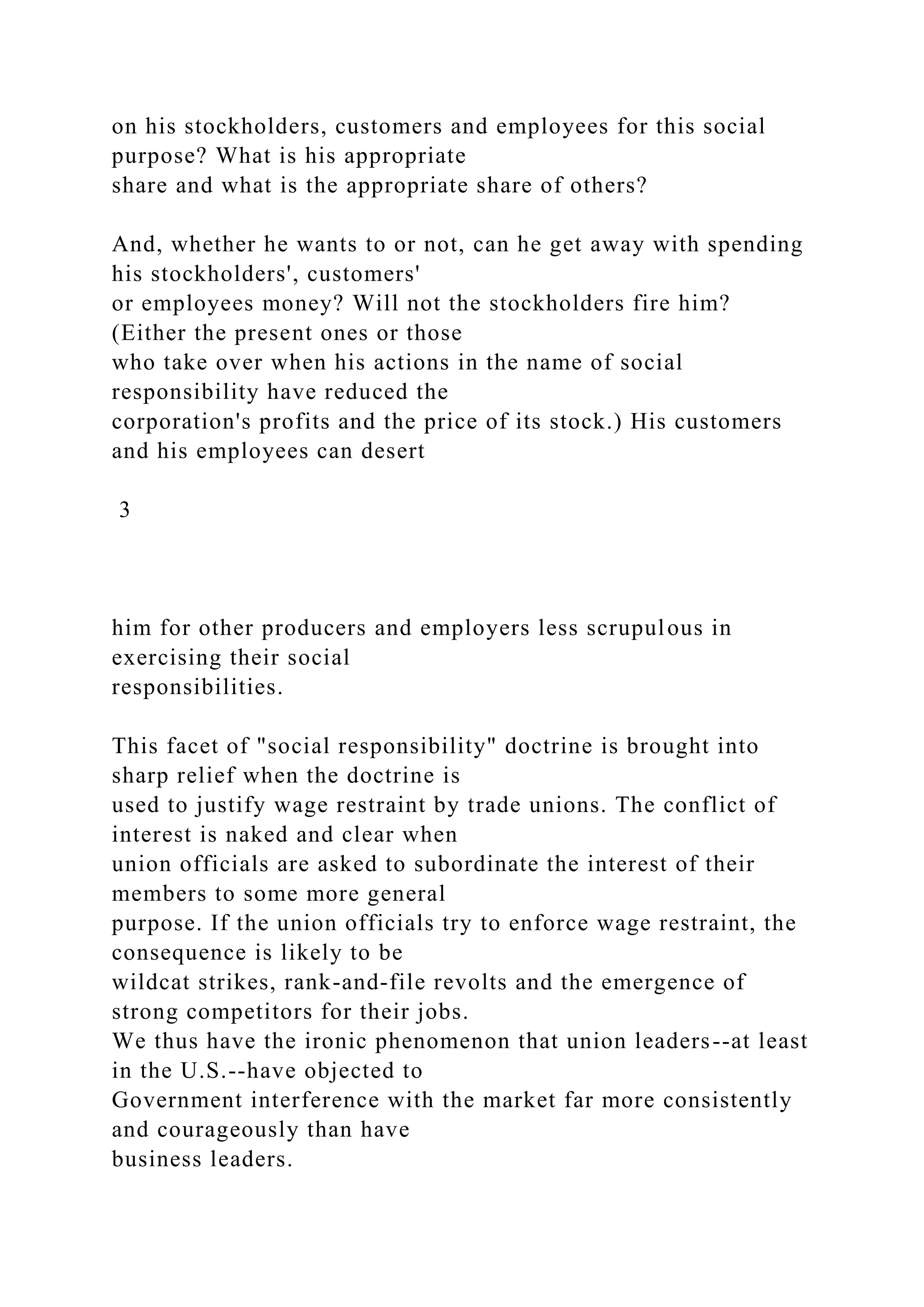 on his stockholders, customers and employees for this social
purpose? What is his appropriate
share and what is the appropriate share of others?
And, whether he wants to or not, can he get away with spending
his stockholders', customers'
or employees money? Will not the stockholders fire him?
(Either the present ones or those
who take over when his actions in the name of social
responsibility have reduced the
corporation's profits and the price of its stock.) His customers
and his employees can desert
3
him for other producers and employers less scrupulous in
exercising their social
responsibilities.
This facet of "social responsibility" doctrine is brought into
sharp relief when the doctrine is
used to justify wage restraint by trade unions. The conflict of
interest is naked and clear when
union officials are asked to subordinate the interest of their
members to some more general
purpose. If the union officials try to enforce wage restraint, the
consequence is likely to be
wildcat strikes, rank-and-file revolts and the emergence of
strong competitors for their jobs.
We thus have the ironic phenomenon that union leaders--at least
in the U.S.--have objected to
Government interference with the market far more consistently
and courageously than have
business leaders.
 