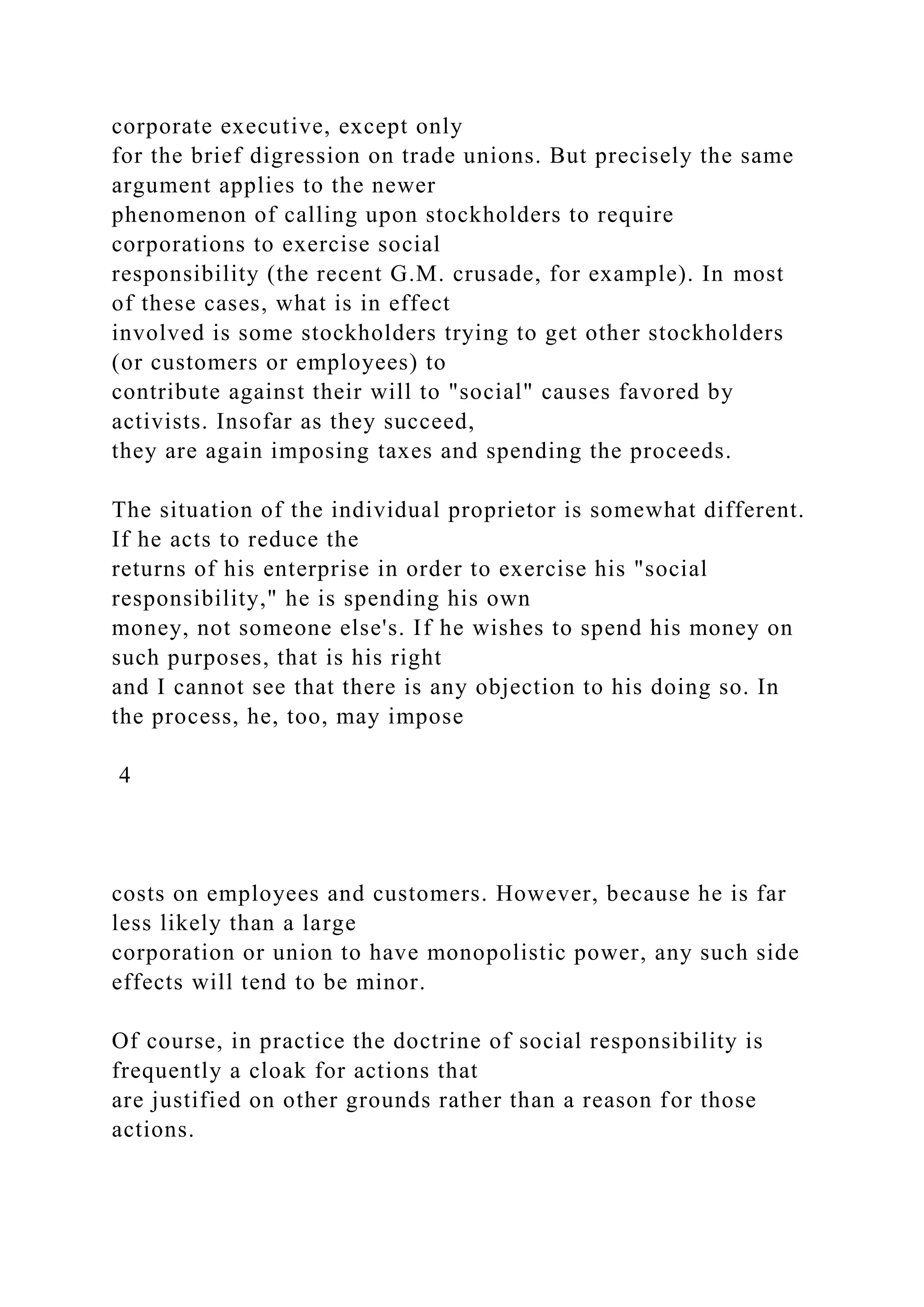 corporate executive, except only
for the brief digression on trade unions. But precisely the same
argument applies to the newer
phenomenon of calling upon stockholders to require
corporations to exercise social
responsibility (the recent G.M. crusade, for example). In most
of these cases, what is in effect
involved is some stockholders trying to get other stockholders
(or customers or employees) to
contribute against their will to "social" causes favored by
activists. Insofar as they succeed,
they are again imposing taxes and spending the proceeds.
The situation of the individual proprietor is somewhat different.
If he acts to reduce the
returns of his enterprise in order to exercise his "social
responsibility," he is spending his own
money, not someone else's. If he wishes to spend his money on
such purposes, that is his right
and I cannot see that there is any objection to his doing so. In
the process, he, too, may impose
4
costs on employees and customers. However, because he is far
less likely than a large
corporation or union to have monopolistic power, any such side
effects will tend to be minor.
Of course, in practice the doctrine of social responsibility is
frequently a cloak for actions that
are justified on other grounds rather than a reason for those
actions.
 