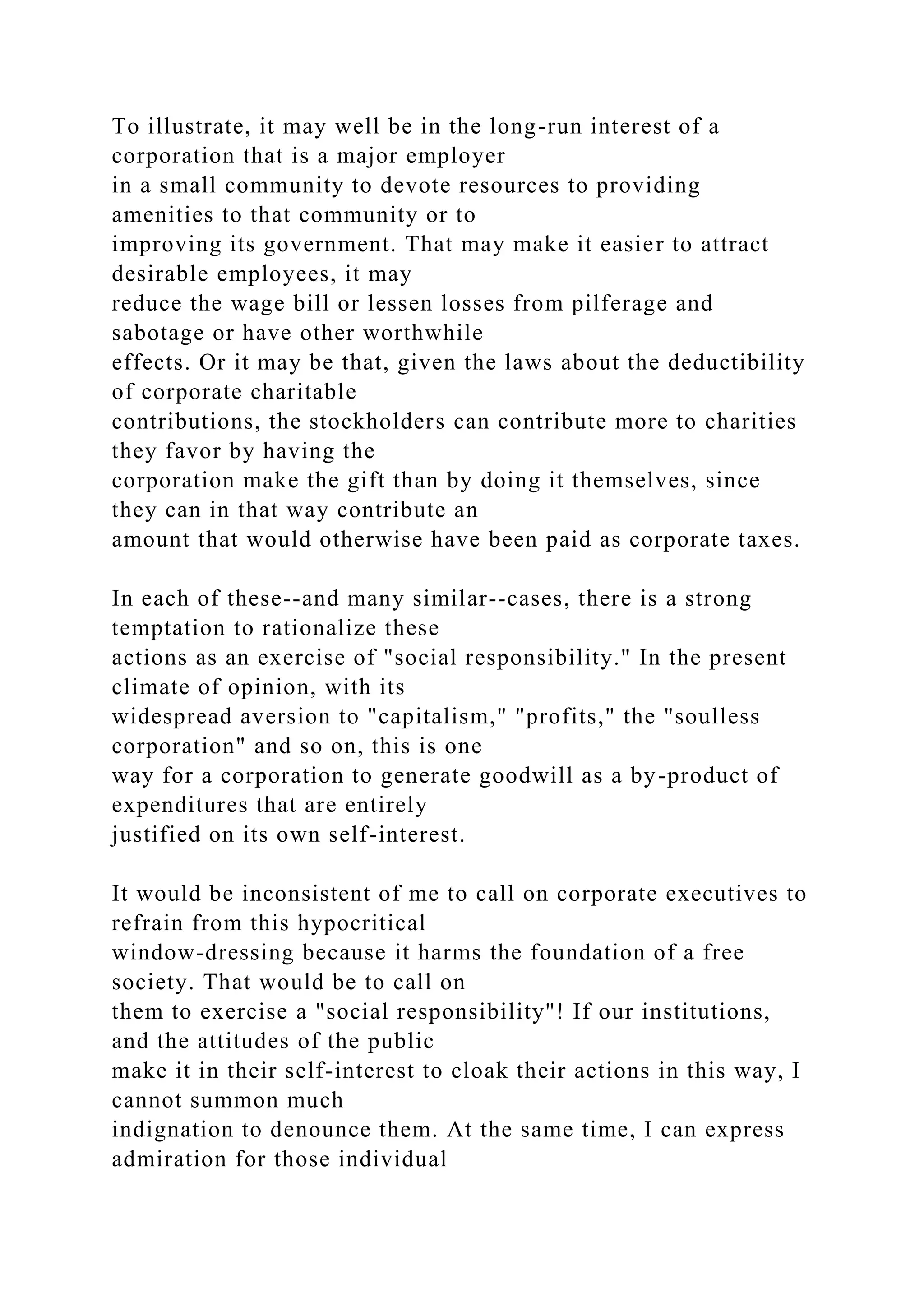 To illustrate, it may well be in the long-run interest of a
corporation that is a major employer
in a small community to devote resources to providing
amenities to that community or to
improving its government. That may make it easier to attract
desirable employees, it may
reduce the wage bill or lessen losses from pilferage and
sabotage or have other worthwhile
effects. Or it may be that, given the laws about the deductibility
of corporate charitable
contributions, the stockholders can contribute more to charities
they favor by having the
corporation make the gift than by doing it themselves, since
they can in that way contribute an
amount that would otherwise have been paid as corporate taxes.
In each of these--and many similar--cases, there is a strong
temptation to rationalize these
actions as an exercise of "social responsibility." In the present
climate of opinion, with its
widespread aversion to "capitalism," "profits," the "soulless
corporation" and so on, this is one
way for a corporation to generate goodwill as a by-product of
expenditures that are entirely
justified on its own self-interest.
It would be inconsistent of me to call on corporate executives to
refrain from this hypocritical
window-dressing because it harms the foundation of a free
society. That would be to call on
them to exercise a "social responsibility"! If our institutions,
and the attitudes of the public
make it in their self-interest to cloak their actions in this way, I
cannot summon much
indignation to denounce them. At the same time, I can express
admiration for those individual
 