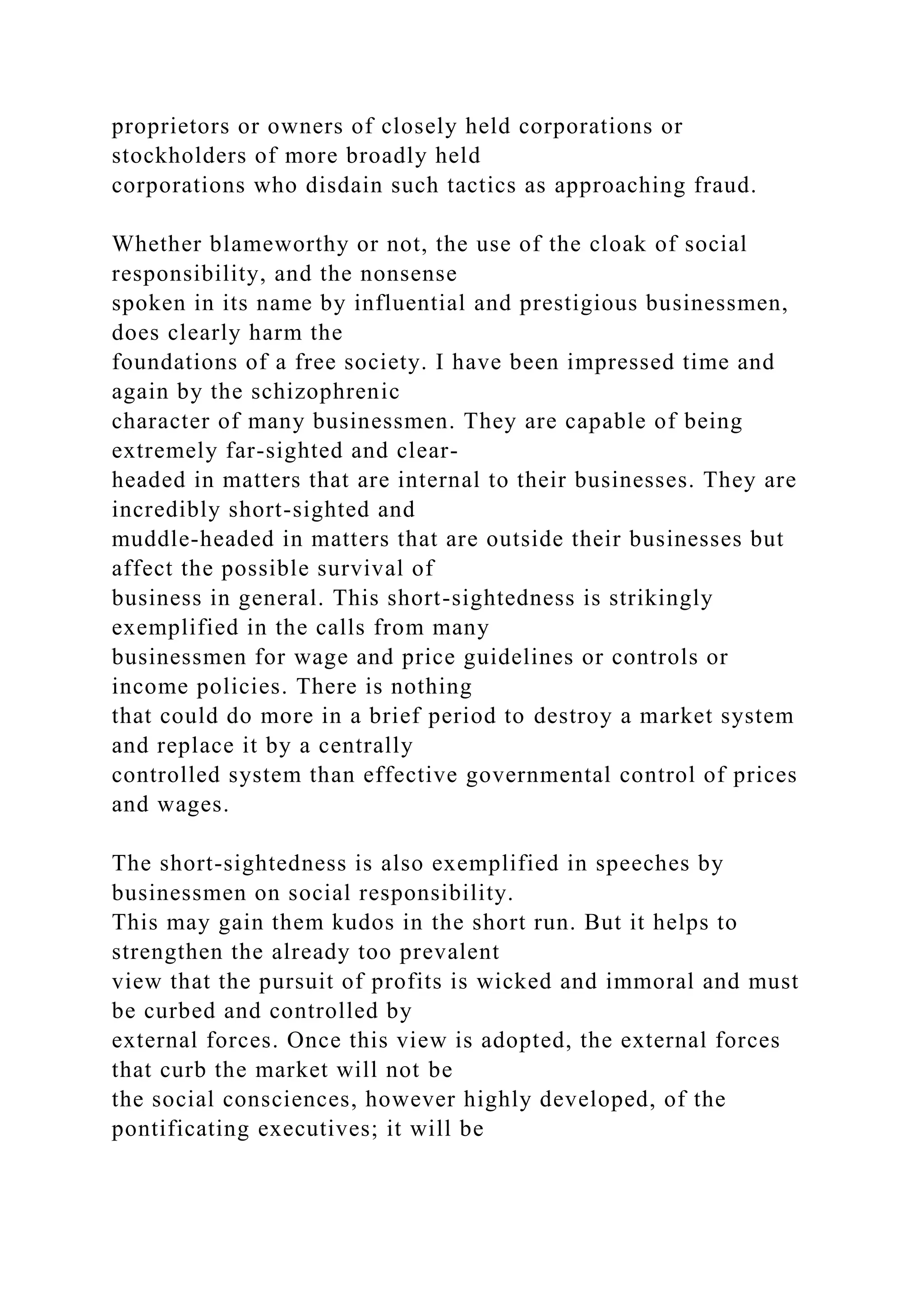 proprietors or owners of closely held corporations or
stockholders of more broadly held
corporations who disdain such tactics as approaching fraud.
Whether blameworthy or not, the use of the cloak of social
responsibility, and the nonsense
spoken in its name by influential and prestigious businessmen,
does clearly harm the
foundations of a free society. I have been impressed time and
again by the schizophrenic
character of many businessmen. They are capable of being
extremely far-sighted and clear-
headed in matters that are internal to their businesses. They are
incredibly short-sighted and
muddle-headed in matters that are outside their businesses but
affect the possible survival of
business in general. This short-sightedness is strikingly
exemplified in the calls from many
businessmen for wage and price guidelines or controls or
income policies. There is nothing
that could do more in a brief period to destroy a market system
and replace it by a centrally
controlled system than effective governmental control of prices
and wages.
The short-sightedness is also exemplified in speeches by
businessmen on social responsibility.
This may gain them kudos in the short run. But it helps to
strengthen the already too prevalent
view that the pursuit of profits is wicked and immoral and must
be curbed and controlled by
external forces. Once this view is adopted, the external forces
that curb the market will not be
the social consciences, however highly developed, of the
pontificating executives; it will be
 