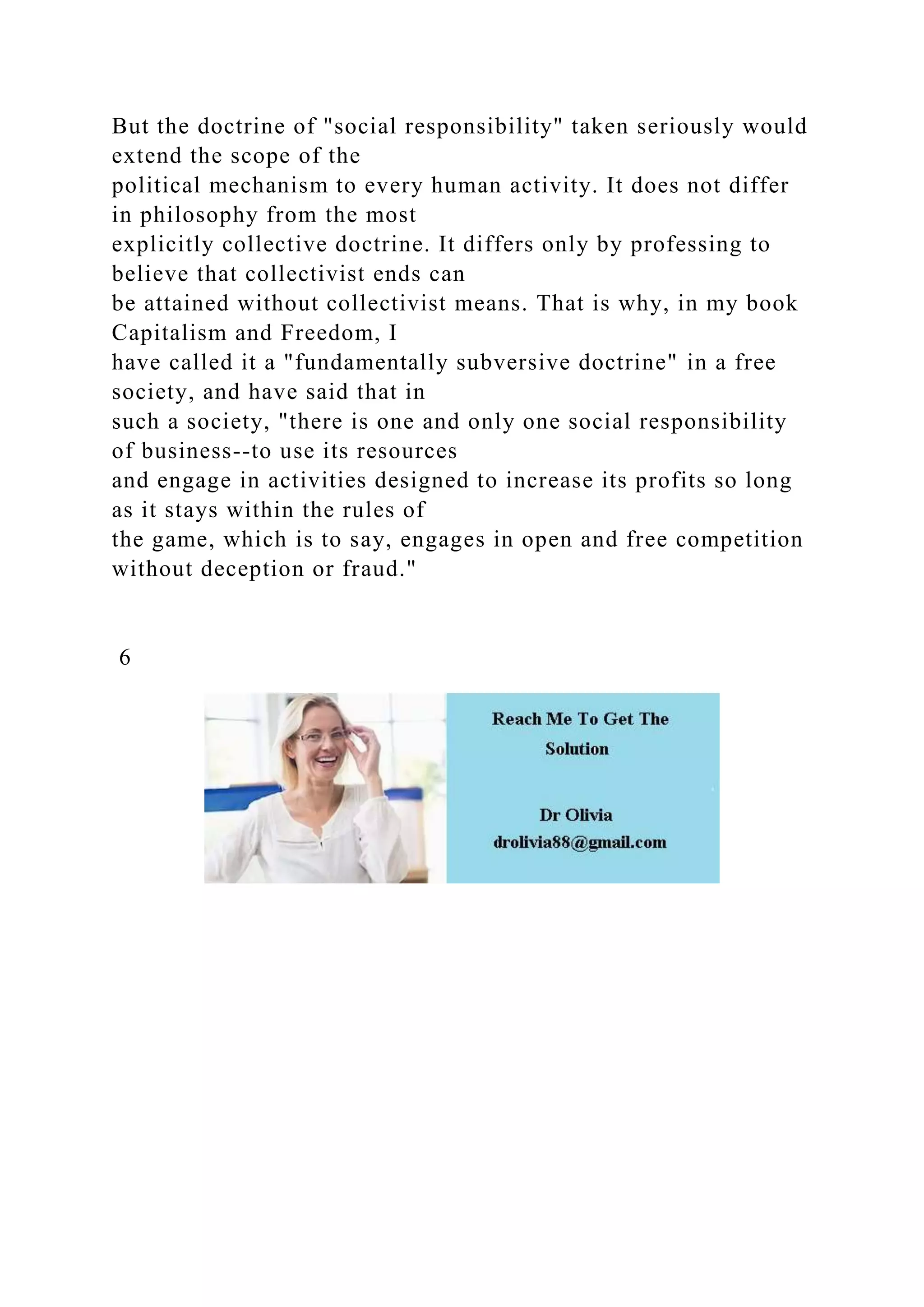 But the doctrine of "social responsibility" taken seriously would
extend the scope of the
political mechanism to every human activity. It does not differ
in philosophy from the most
explicitly collective doctrine. It differs only by professing to
believe that collectivist ends can
be attained without collectivist means. That is why, in my book
Capitalism and Freedom, I
have called it a "fundamentally subversive doctrine" in a free
society, and have said that in
such a society, "there is one and only one social responsibility
of business--to use its resources
and engage in activities designed to increase its profits so long
as it stays within the rules of
the game, which is to say, engages in open and free competition
without deception or fraud."
6
 