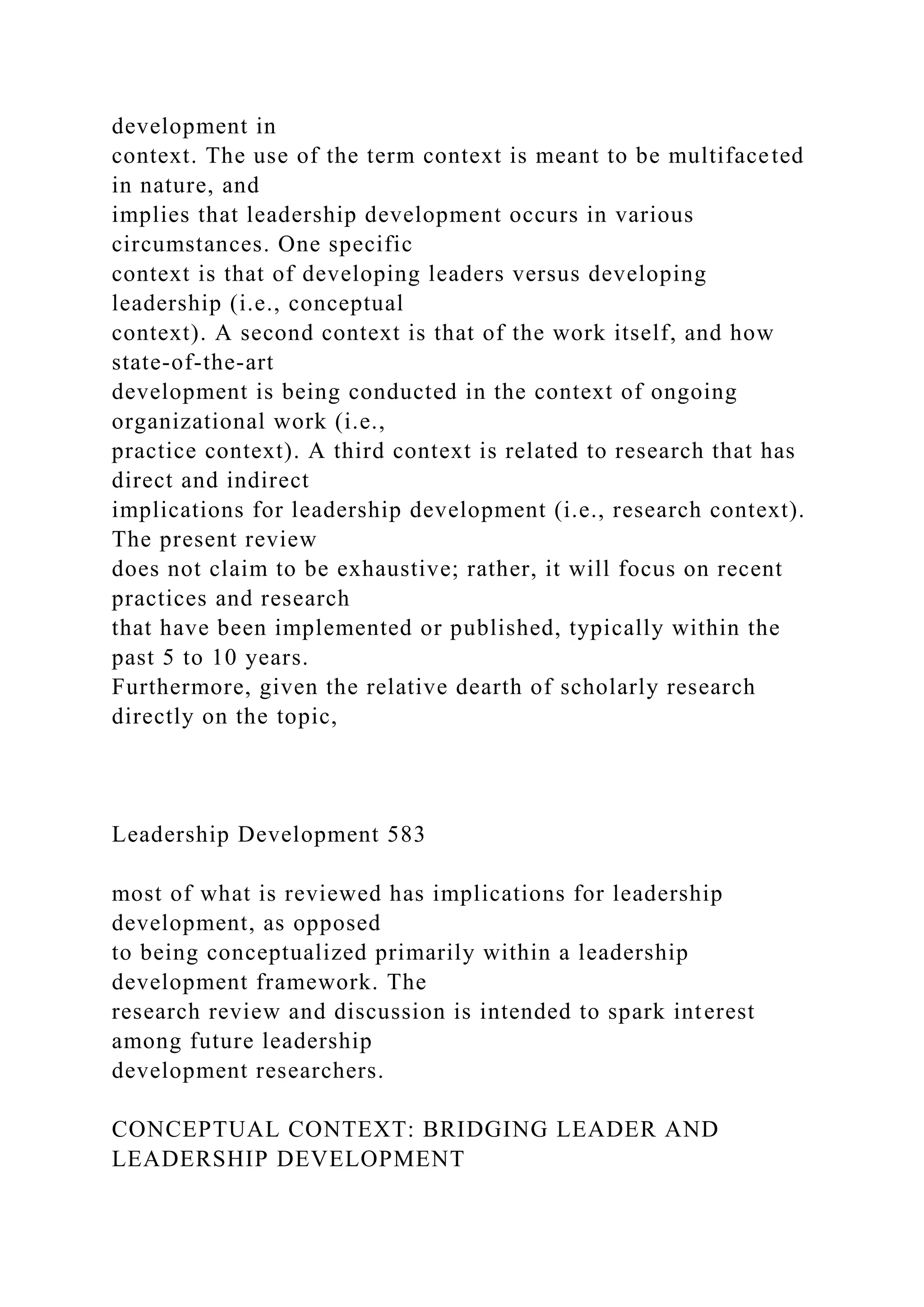 development in
context. The use of the term context is meant to be multifaceted
in nature, and
implies that leadership development occurs in various
circumstances. One specific
context is that of developing leaders versus developing
leadership (i.e., conceptual
context). A second context is that of the work itself, and how
state-of-the-art
development is being conducted in the context of ongoing
organizational work (i.e.,
practice context). A third context is related to research that has
direct and indirect
implications for leadership development (i.e., research context).
The present review
does not claim to be exhaustive; rather, it will focus on recent
practices and research
that have been implemented or published, typically within the
past 5 to 10 years.
Furthermore, given the relative dearth of scholarly research
directly on the topic,
Leadership Development 583
most of what is reviewed has implications for leadership
development, as opposed
to being conceptualized primarily within a leadership
development framework. The
research review and discussion is intended to spark interest
among future leadership
development researchers.
CONCEPTUAL CONTEXT: BRIDGING LEADER AND
LEADERSHIP DEVELOPMENT
 