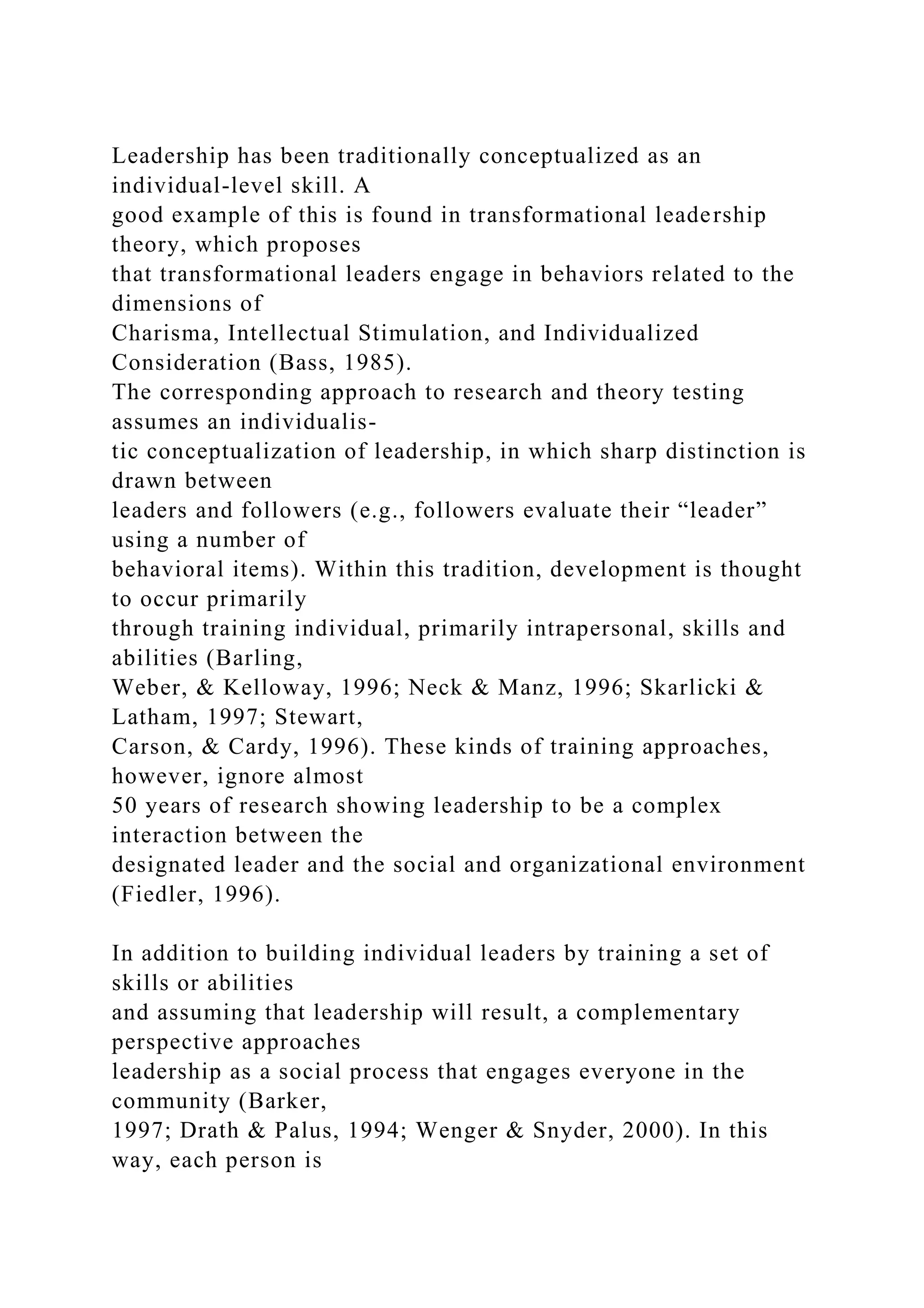 Leadership has been traditionally conceptualized as an
individual-level skill. A
good example of this is found in transformational leadership
theory, which proposes
that transformational leaders engage in behaviors related to the
dimensions of
Charisma, Intellectual Stimulation, and Individualized
Consideration (Bass, 1985).
The corresponding approach to research and theory testing
assumes an individualis-
tic conceptualization of leadership, in which sharp distinction is
drawn between
leaders and followers (e.g., followers evaluate their “leader”
using a number of
behavioral items). Within this tradition, development is thought
to occur primarily
through training individual, primarily intrapersonal, skills and
abilities (Barling,
Weber, & Kelloway, 1996; Neck & Manz, 1996; Skarlicki &
Latham, 1997; Stewart,
Carson, & Cardy, 1996). These kinds of training approaches,
however, ignore almost
50 years of research showing leadership to be a complex
interaction between the
designated leader and the social and organizational environment
(Fiedler, 1996).
In addition to building individual leaders by training a set of
skills or abilities
and assuming that leadership will result, a complementary
perspective approaches
leadership as a social process that engages everyone in the
community (Barker,
1997; Drath & Palus, 1994; Wenger & Snyder, 2000). In this
way, each person is
 