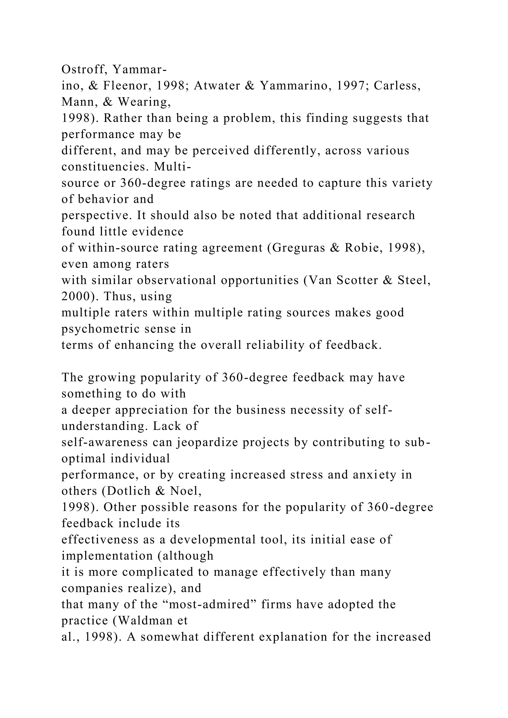Ostroff, Yammar-
ino, & Fleenor, 1998; Atwater & Yammarino, 1997; Carless,
Mann, & Wearing,
1998). Rather than being a problem, this finding suggests that
performance may be
different, and may be perceived differently, across various
constituencies. Multi-
source or 360-degree ratings are needed to capture this variety
of behavior and
perspective. It should also be noted that additional research
found little evidence
of within-source rating agreement (Greguras & Robie, 1998),
even among raters
with similar observational opportunities (Van Scotter & Steel,
2000). Thus, using
multiple raters within multiple rating sources makes good
psychometric sense in
terms of enhancing the overall reliability of feedback.
The growing popularity of 360-degree feedback may have
something to do with
a deeper appreciation for the business necessity of self-
understanding. Lack of
self-awareness can jeopardize projects by contributing to sub-
optimal individual
performance, or by creating increased stress and anxiety in
others (Dotlich & Noel,
1998). Other possible reasons for the popularity of 360-degree
feedback include its
effectiveness as a developmental tool, its initial ease of
implementation (although
it is more complicated to manage effectively than many
companies realize), and
that many of the “most-admired” firms have adopted the
practice (Waldman et
al., 1998). A somewhat different explanation for the increased
 