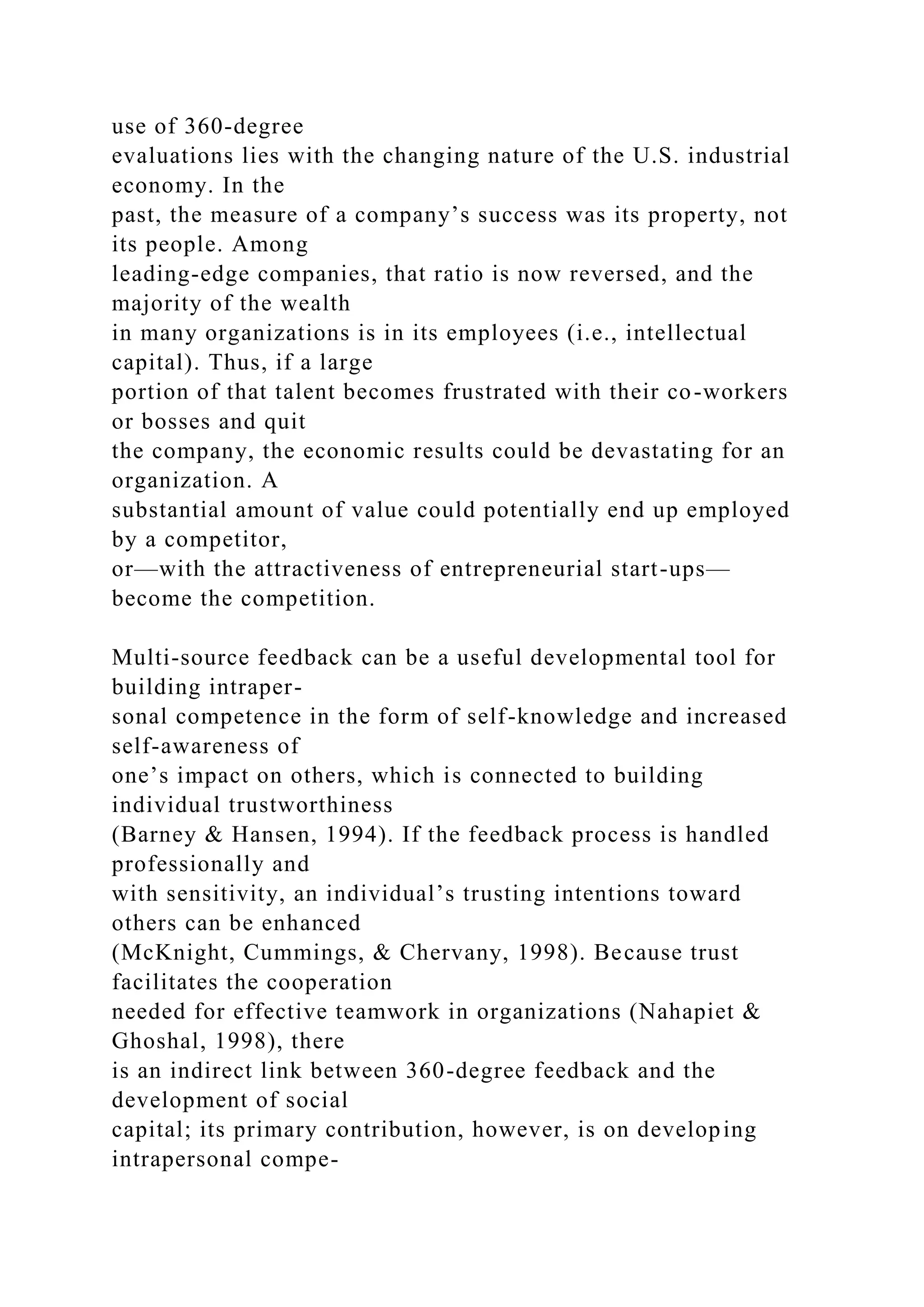 use of 360-degree
evaluations lies with the changing nature of the U.S. industrial
economy. In the
past, the measure of a company’s success was its property, not
its people. Among
leading-edge companies, that ratio is now reversed, and the
majority of the wealth
in many organizations is in its employees (i.e., intellectual
capital). Thus, if a large
portion of that talent becomes frustrated with their co-workers
or bosses and quit
the company, the economic results could be devastating for an
organization. A
substantial amount of value could potentially end up employed
by a competitor,
or—with the attractiveness of entrepreneurial start-ups—
become the competition.
Multi-source feedback can be a useful developmental tool for
building intraper-
sonal competence in the form of self-knowledge and increased
self-awareness of
one’s impact on others, which is connected to building
individual trustworthiness
(Barney & Hansen, 1994). If the feedback process is handled
professionally and
with sensitivity, an individual’s trusting intentions toward
others can be enhanced
(McKnight, Cummings, & Chervany, 1998). Because trust
facilitates the cooperation
needed for effective teamwork in organizations (Nahapiet &
Ghoshal, 1998), there
is an indirect link between 360-degree feedback and the
development of social
capital; its primary contribution, however, is on developing
intrapersonal compe-
 