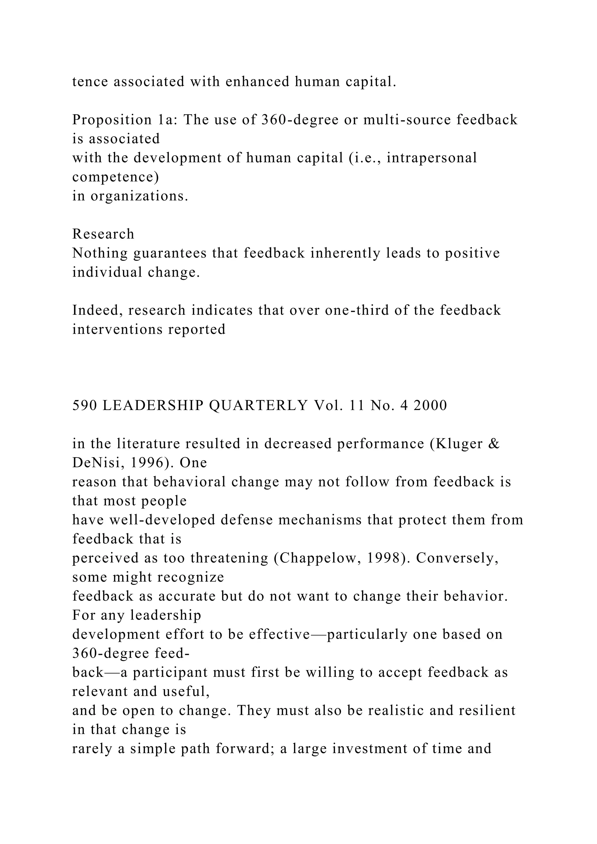 tence associated with enhanced human capital.
Proposition 1a: The use of 360-degree or multi-source feedback
is associated
with the development of human capital (i.e., intrapersonal
competence)
in organizations.
Research
Nothing guarantees that feedback inherently leads to positive
individual change.
Indeed, research indicates that over one-third of the feedback
interventions reported
590 LEADERSHIP QUARTERLY Vol. 11 No. 4 2000
in the literature resulted in decreased performance (Kluger &
DeNisi, 1996). One
reason that behavioral change may not follow from feedback is
that most people
have well-developed defense mechanisms that protect them from
feedback that is
perceived as too threatening (Chappelow, 1998). Conversely,
some might recognize
feedback as accurate but do not want to change their behavior.
For any leadership
development effort to be effective—particularly one based on
360-degree feed-
back—a participant must first be willing to accept feedback as
relevant and useful,
and be open to change. They must also be realistic and resilient
in that change is
rarely a simple path forward; a large investment of time and
 