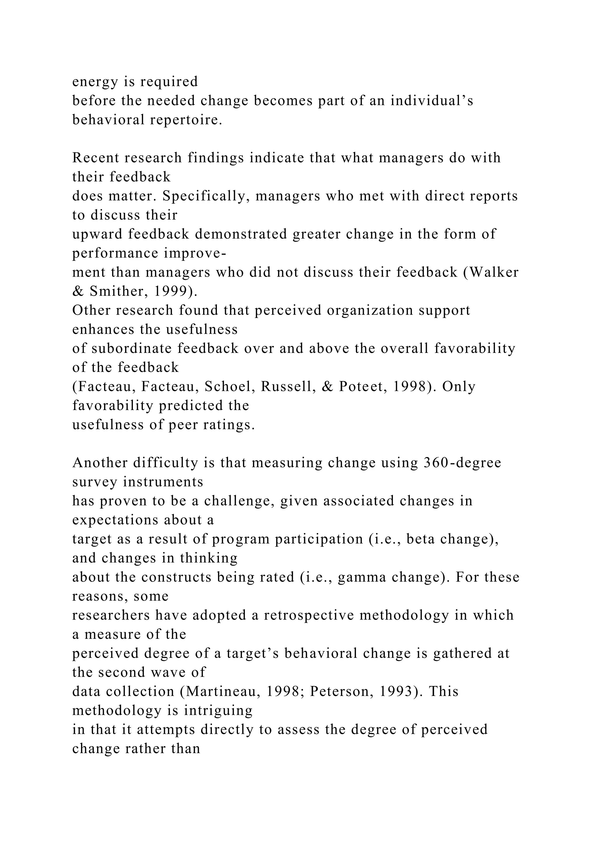 energy is required
before the needed change becomes part of an individual’s
behavioral repertoire.
Recent research findings indicate that what managers do with
their feedback
does matter. Specifically, managers who met with direct reports
to discuss their
upward feedback demonstrated greater change in the form of
performance improve-
ment than managers who did not discuss their feedback (Walker
& Smither, 1999).
Other research found that perceived organization support
enhances the usefulness
of subordinate feedback over and above the overall favorability
of the feedback
(Facteau, Facteau, Schoel, Russell, & Poteet, 1998). Only
favorability predicted the
usefulness of peer ratings.
Another difficulty is that measuring change using 360-degree
survey instruments
has proven to be a challenge, given associated changes in
expectations about a
target as a result of program participation (i.e., beta change),
and changes in thinking
about the constructs being rated (i.e., gamma change). For these
reasons, some
researchers have adopted a retrospective methodology in which
a measure of the
perceived degree of a target’s behavioral change is gathered at
the second wave of
data collection (Martineau, 1998; Peterson, 1993). This
methodology is intriguing
in that it attempts directly to assess the degree of perceived
change rather than
 