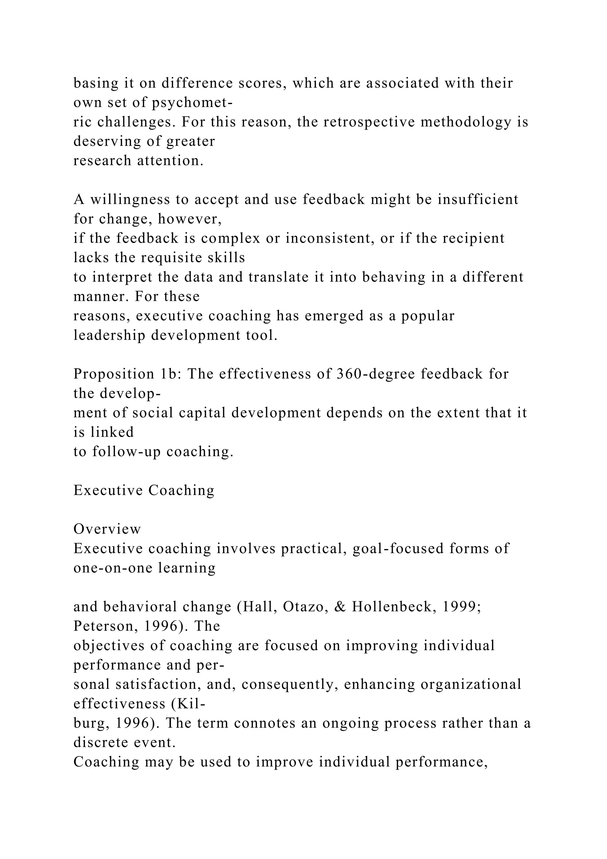 basing it on difference scores, which are associated with their
own set of psychomet-
ric challenges. For this reason, the retrospective methodology is
deserving of greater
research attention.
A willingness to accept and use feedback might be insufficient
for change, however,
if the feedback is complex or inconsistent, or if the recipient
lacks the requisite skills
to interpret the data and translate it into behaving in a different
manner. For these
reasons, executive coaching has emerged as a popular
leadership development tool.
Proposition 1b: The effectiveness of 360-degree feedback for
the develop-
ment of social capital development depends on the extent that it
is linked
to follow-up coaching.
Executive Coaching
Overview
Executive coaching involves practical, goal-focused forms of
one-on-one learning
and behavioral change (Hall, Otazo, & Hollenbeck, 1999;
Peterson, 1996). The
objectives of coaching are focused on improving individual
performance and per-
sonal satisfaction, and, consequently, enhancing organizational
effectiveness (Kil-
burg, 1996). The term connotes an ongoing process rather than a
discrete event.
Coaching may be used to improve individual performance,
 