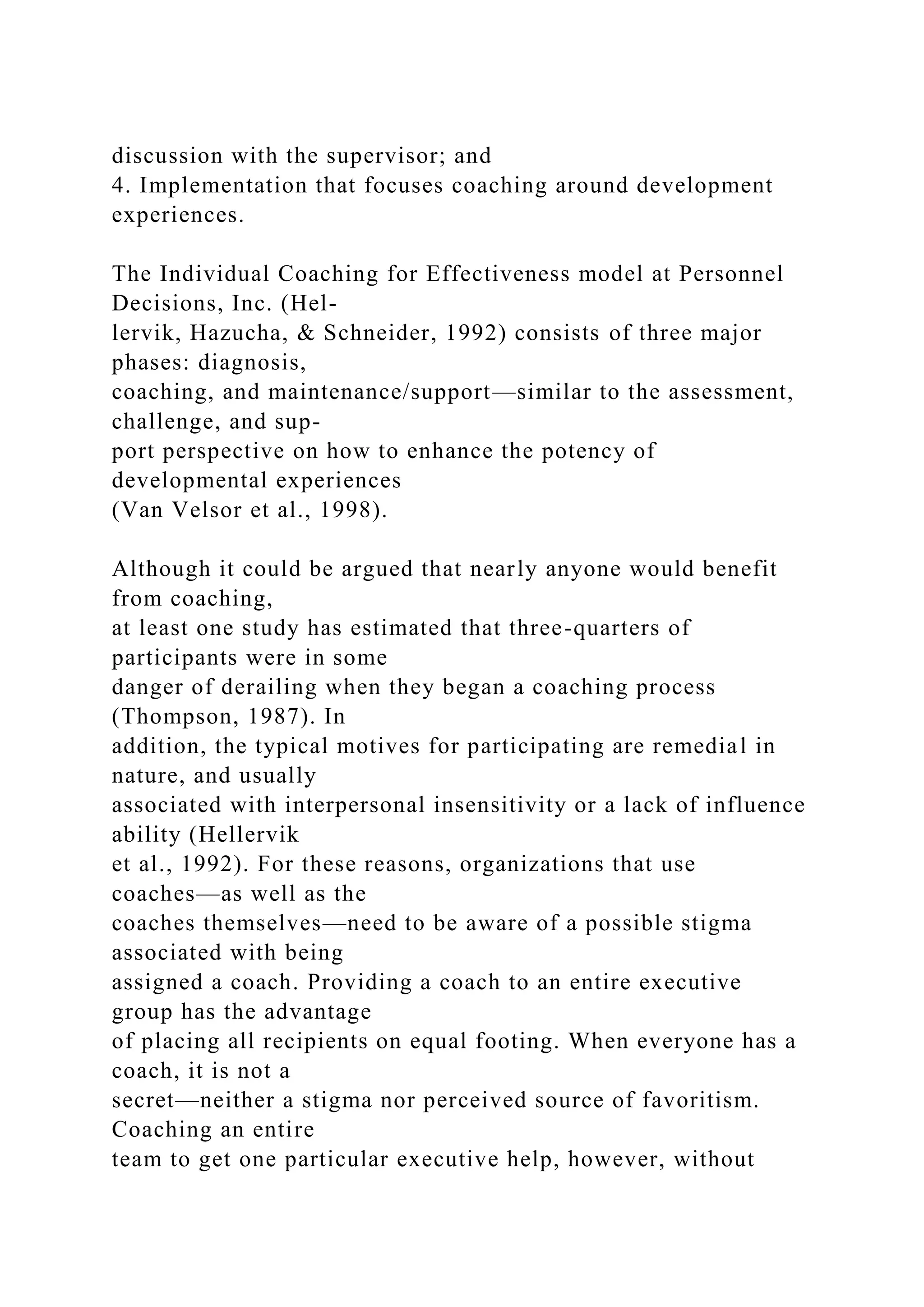 discussion with the supervisor; and
4. Implementation that focuses coaching around development
experiences.
The Individual Coaching for Effectiveness model at Personnel
Decisions, Inc. (Hel-
lervik, Hazucha, & Schneider, 1992) consists of three major
phases: diagnosis,
coaching, and maintenance/support—similar to the assessment,
challenge, and sup-
port perspective on how to enhance the potency of
developmental experiences
(Van Velsor et al., 1998).
Although it could be argued that nearly anyone would benefit
from coaching,
at least one study has estimated that three-quarters of
participants were in some
danger of derailing when they began a coaching process
(Thompson, 1987). In
addition, the typical motives for participating are remedial in
nature, and usually
associated with interpersonal insensitivity or a lack of influence
ability (Hellervik
et al., 1992). For these reasons, organizations that use
coaches—as well as the
coaches themselves—need to be aware of a possible stigma
associated with being
assigned a coach. Providing a coach to an entire executive
group has the advantage
of placing all recipients on equal footing. When everyone has a
coach, it is not a
secret—neither a stigma nor perceived source of favoritism.
Coaching an entire
team to get one particular executive help, however, without
 