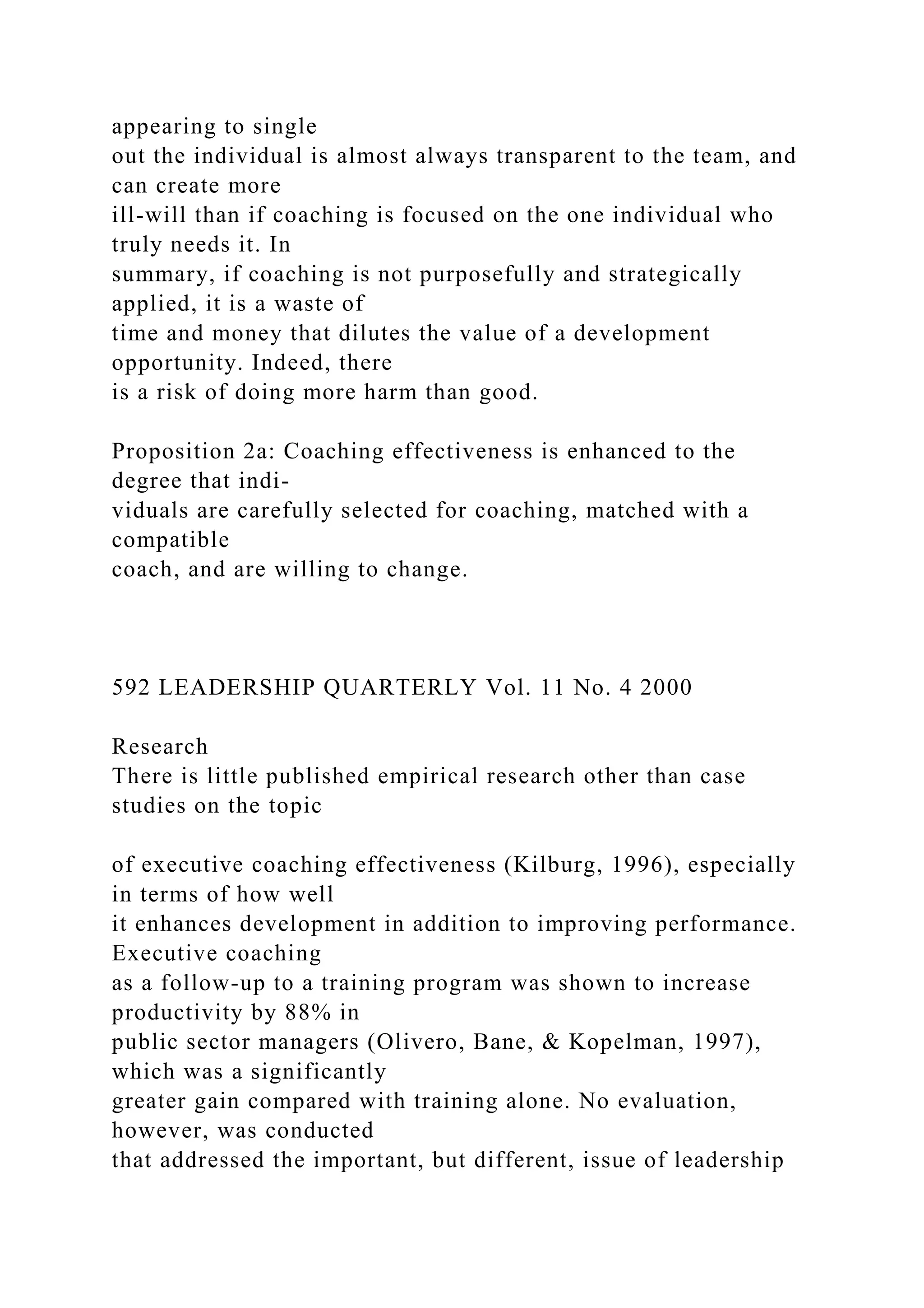 appearing to single
out the individual is almost always transparent to the team, and
can create more
ill-will than if coaching is focused on the one individual who
truly needs it. In
summary, if coaching is not purposefully and strategically
applied, it is a waste of
time and money that dilutes the value of a development
opportunity. Indeed, there
is a risk of doing more harm than good.
Proposition 2a: Coaching effectiveness is enhanced to the
degree that indi-
viduals are carefully selected for coaching, matched with a
compatible
coach, and are willing to change.
592 LEADERSHIP QUARTERLY Vol. 11 No. 4 2000
Research
There is little published empirical research other than case
studies on the topic
of executive coaching effectiveness (Kilburg, 1996), especially
in terms of how well
it enhances development in addition to improving performance.
Executive coaching
as a follow-up to a training program was shown to increase
productivity by 88% in
public sector managers (Olivero, Bane, & Kopelman, 1997),
which was a significantly
greater gain compared with training alone. No evaluation,
however, was conducted
that addressed the important, but different, issue of leadership
 