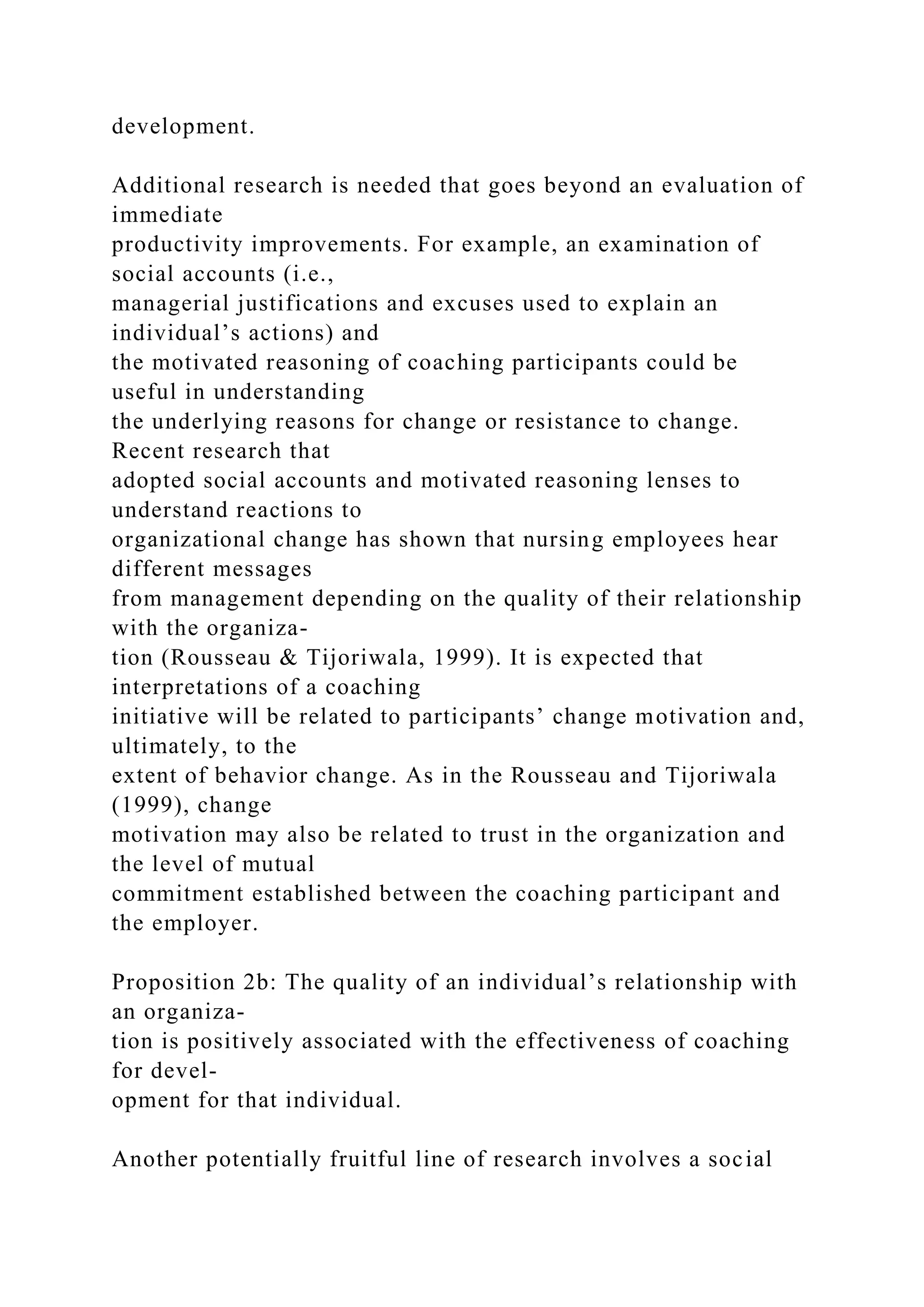 development.
Additional research is needed that goes beyond an evaluation of
immediate
productivity improvements. For example, an examination of
social accounts (i.e.,
managerial justifications and excuses used to explain an
individual’s actions) and
the motivated reasoning of coaching participants could be
useful in understanding
the underlying reasons for change or resistance to change.
Recent research that
adopted social accounts and motivated reasoning lenses to
understand reactions to
organizational change has shown that nursing employees hear
different messages
from management depending on the quality of their relationship
with the organiza-
tion (Rousseau & Tijoriwala, 1999). It is expected that
interpretations of a coaching
initiative will be related to participants’ change motivation and,
ultimately, to the
extent of behavior change. As in the Rousseau and Tijoriwala
(1999), change
motivation may also be related to trust in the organization and
the level of mutual
commitment established between the coaching participant and
the employer.
Proposition 2b: The quality of an individual’s relationship with
an organiza-
tion is positively associated with the effectiveness of coaching
for devel-
opment for that individual.
Another potentially fruitful line of research involves a social
 