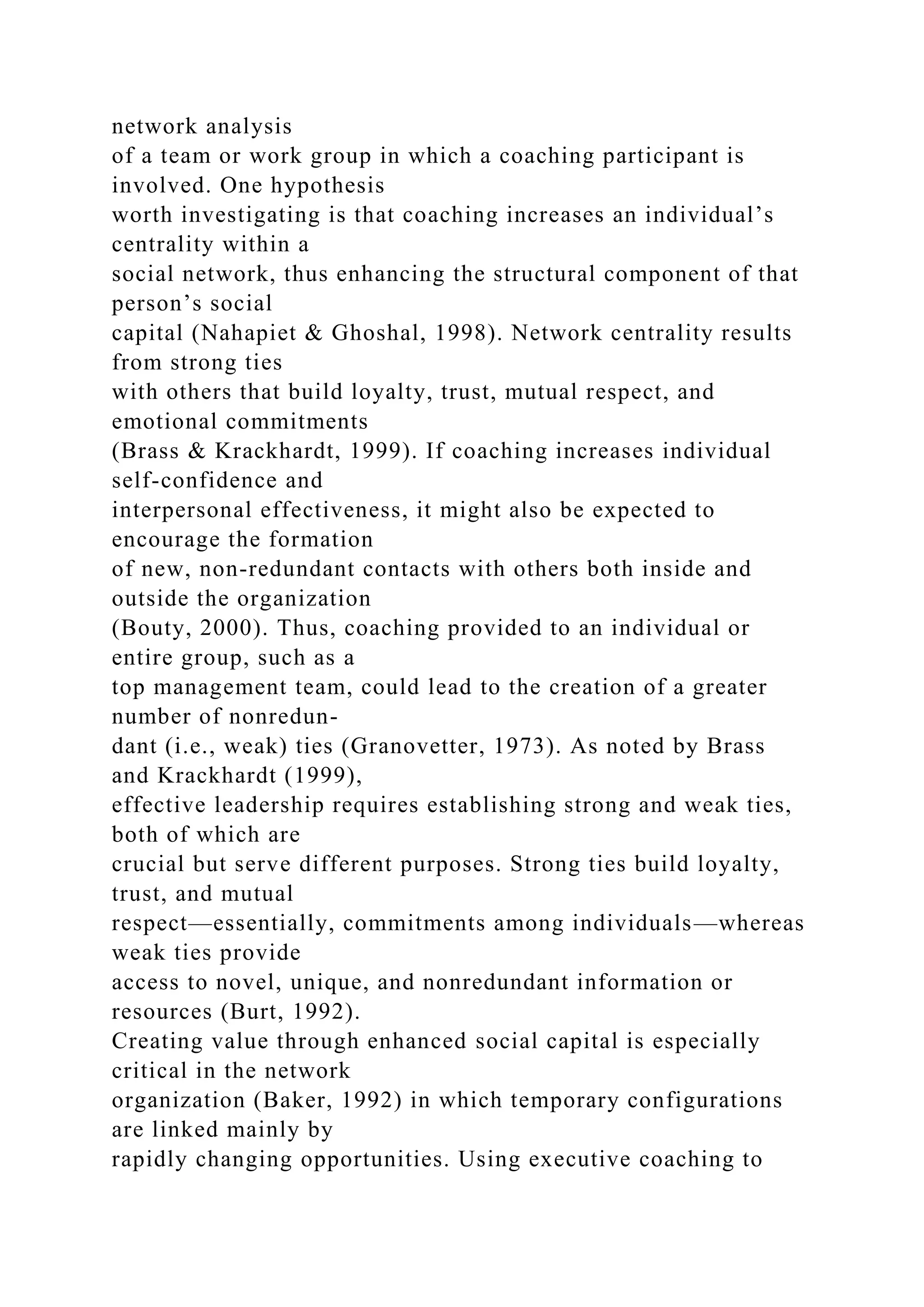 network analysis
of a team or work group in which a coaching participant is
involved. One hypothesis
worth investigating is that coaching increases an individual’s
centrality within a
social network, thus enhancing the structural component of that
person’s social
capital (Nahapiet & Ghoshal, 1998). Network centrality results
from strong ties
with others that build loyalty, trust, mutual respect, and
emotional commitments
(Brass & Krackhardt, 1999). If coaching increases individual
self-confidence and
interpersonal effectiveness, it might also be expected to
encourage the formation
of new, non-redundant contacts with others both inside and
outside the organization
(Bouty, 2000). Thus, coaching provided to an individual or
entire group, such as a
top management team, could lead to the creation of a greater
number of nonredun-
dant (i.e., weak) ties (Granovetter, 1973). As noted by Brass
and Krackhardt (1999),
effective leadership requires establishing strong and weak ties,
both of which are
crucial but serve different purposes. Strong ties build loyalty,
trust, and mutual
respect—essentially, commitments among individuals—whereas
weak ties provide
access to novel, unique, and nonredundant information or
resources (Burt, 1992).
Creating value through enhanced social capital is especially
critical in the network
organization (Baker, 1992) in which temporary configurations
are linked mainly by
rapidly changing opportunities. Using executive coaching to
 