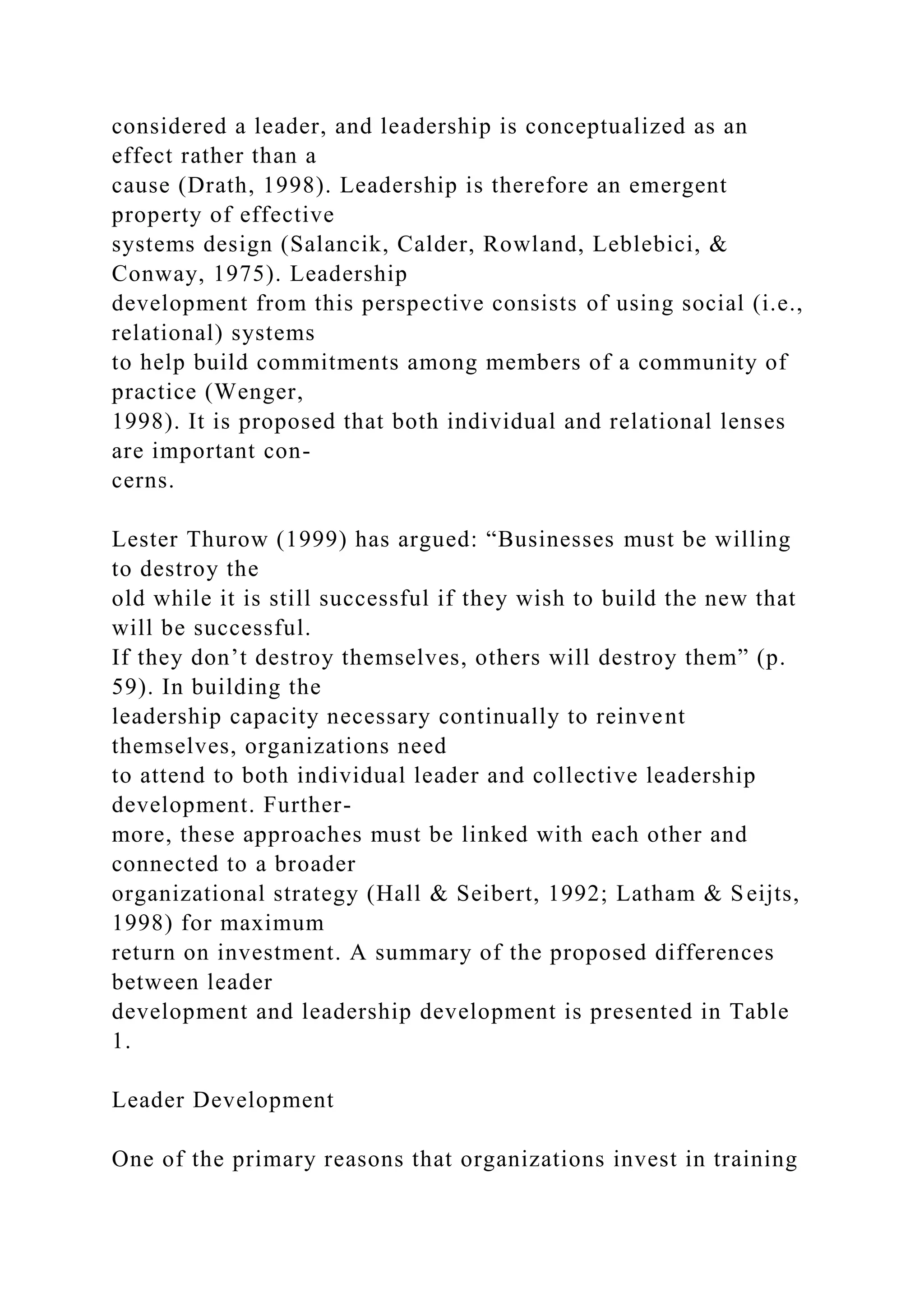 considered a leader, and leadership is conceptualized as an
effect rather than a
cause (Drath, 1998). Leadership is therefore an emergent
property of effective
systems design (Salancik, Calder, Rowland, Leblebici, &
Conway, 1975). Leadership
development from this perspective consists of using social (i.e.,
relational) systems
to help build commitments among members of a community of
practice (Wenger,
1998). It is proposed that both individual and relational lenses
are important con-
cerns.
Lester Thurow (1999) has argued: “Businesses must be willing
to destroy the
old while it is still successful if they wish to build the new that
will be successful.
If they don’t destroy themselves, others will destroy them” (p.
59). In building the
leadership capacity necessary continually to reinvent
themselves, organizations need
to attend to both individual leader and collective leadership
development. Further-
more, these approaches must be linked with each other and
connected to a broader
organizational strategy (Hall & Seibert, 1992; Latham & Seijts,
1998) for maximum
return on investment. A summary of the proposed differences
between leader
development and leadership development is presented in Table
1.
Leader Development
One of the primary reasons that organizations invest in training
 