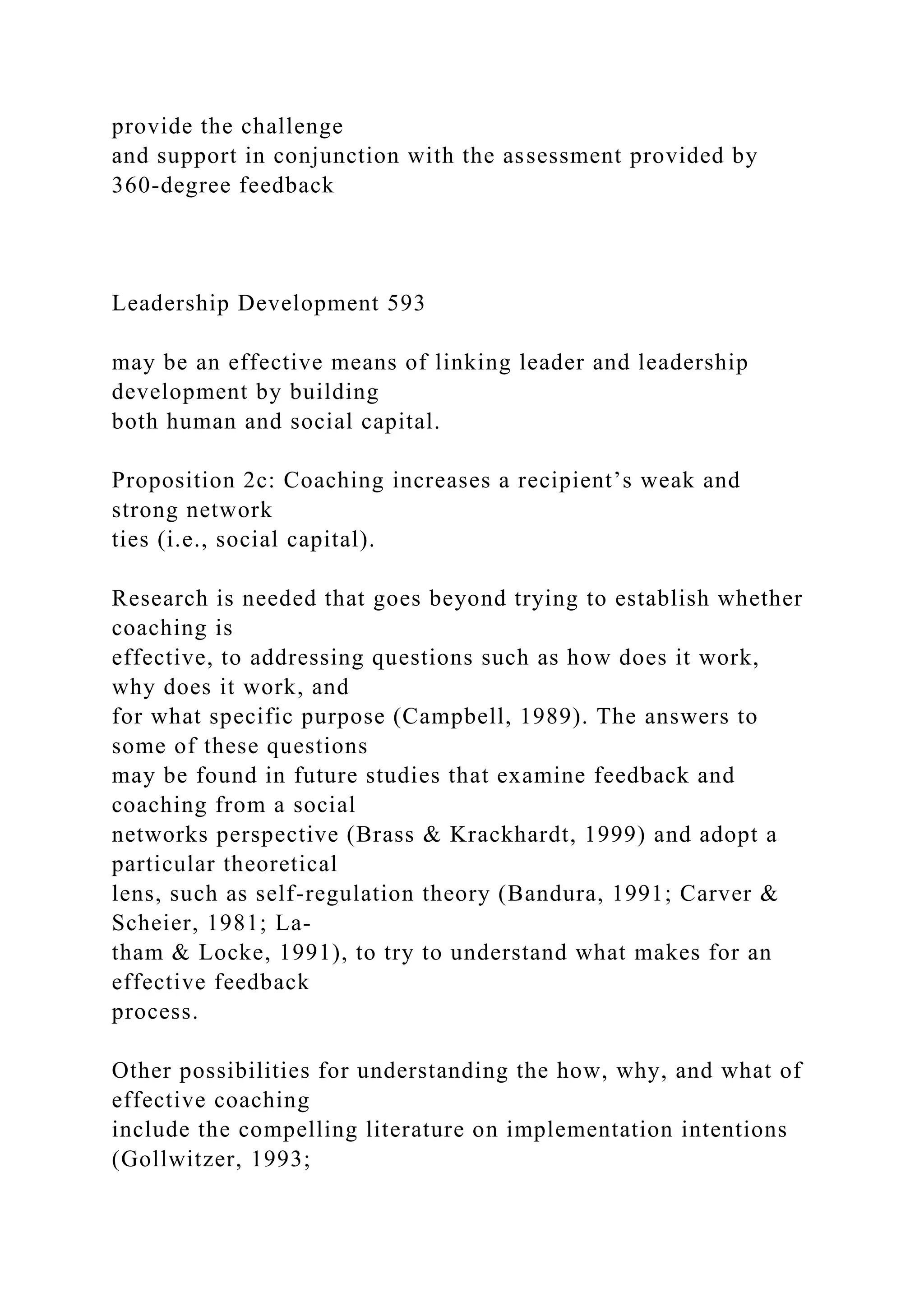 provide the challenge
and support in conjunction with the assessment provided by
360-degree feedback
Leadership Development 593
may be an effective means of linking leader and leadership
development by building
both human and social capital.
Proposition 2c: Coaching increases a recipient’s weak and
strong network
ties (i.e., social capital).
Research is needed that goes beyond trying to establish whether
coaching is
effective, to addressing questions such as how does it work,
why does it work, and
for what specific purpose (Campbell, 1989). The answers to
some of these questions
may be found in future studies that examine feedback and
coaching from a social
networks perspective (Brass & Krackhardt, 1999) and adopt a
particular theoretical
lens, such as self-regulation theory (Bandura, 1991; Carver &
Scheier, 1981; La-
tham & Locke, 1991), to try to understand what makes for an
effective feedback
process.
Other possibilities for understanding the how, why, and what of
effective coaching
include the compelling literature on implementation intentions
(Gollwitzer, 1993;
 
