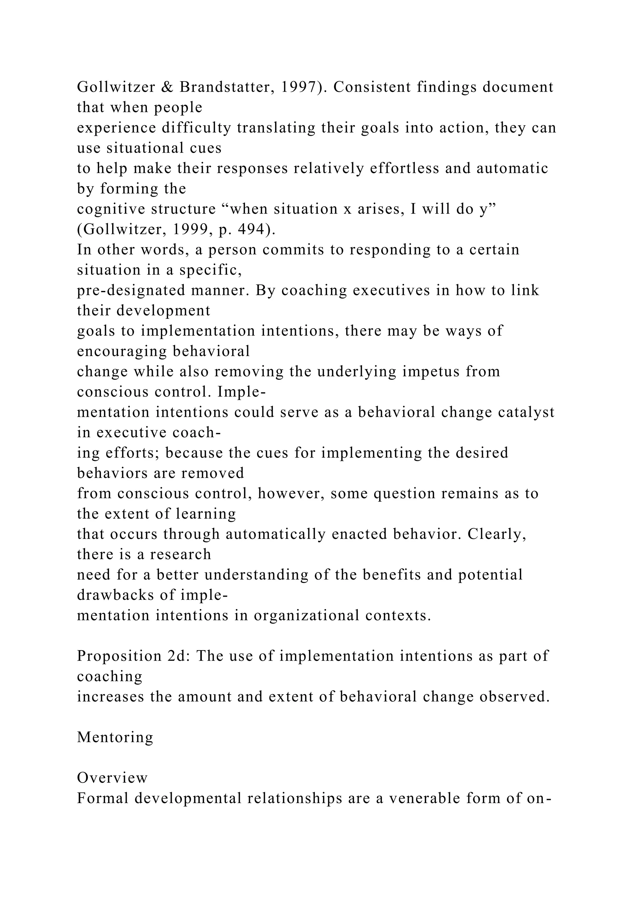 Gollwitzer & Brandstatter, 1997). Consistent findings document
that when people
experience difficulty translating their goals into action, they can
use situational cues
to help make their responses relatively effortless and automatic
by forming the
cognitive structure “when situation x arises, I will do y”
(Gollwitzer, 1999, p. 494).
In other words, a person commits to responding to a certain
situation in a specific,
pre-designated manner. By coaching executives in how to link
their development
goals to implementation intentions, there may be ways of
encouraging behavioral
change while also removing the underlying impetus from
conscious control. Imple-
mentation intentions could serve as a behavioral change catalyst
in executive coach-
ing efforts; because the cues for implementing the desired
behaviors are removed
from conscious control, however, some question remains as to
the extent of learning
that occurs through automatically enacted behavior. Clearly,
there is a research
need for a better understanding of the benefits and potential
drawbacks of imple-
mentation intentions in organizational contexts.
Proposition 2d: The use of implementation intentions as part of
coaching
increases the amount and extent of behavioral change observed.
Mentoring
Overview
Formal developmental relationships are a venerable form of on-
 