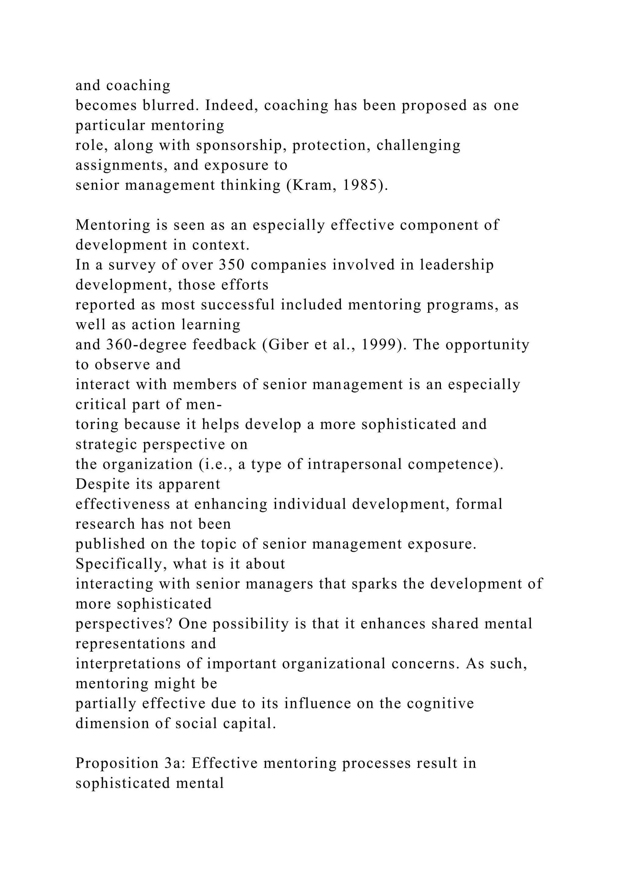 and coaching
becomes blurred. Indeed, coaching has been proposed as one
particular mentoring
role, along with sponsorship, protection, challenging
assignments, and exposure to
senior management thinking (Kram, 1985).
Mentoring is seen as an especially effective component of
development in context.
In a survey of over 350 companies involved in leadership
development, those efforts
reported as most successful included mentoring programs, as
well as action learning
and 360-degree feedback (Giber et al., 1999). The opportunity
to observe and
interact with members of senior management is an especially
critical part of men-
toring because it helps develop a more sophisticated and
strategic perspective on
the organization (i.e., a type of intrapersonal competence).
Despite its apparent
effectiveness at enhancing individual development, formal
research has not been
published on the topic of senior management exposure.
Specifically, what is it about
interacting with senior managers that sparks the development of
more sophisticated
perspectives? One possibility is that it enhances shared mental
representations and
interpretations of important organizational concerns. As such,
mentoring might be
partially effective due to its influence on the cognitive
dimension of social capital.
Proposition 3a: Effective mentoring processes result in
sophisticated mental
 