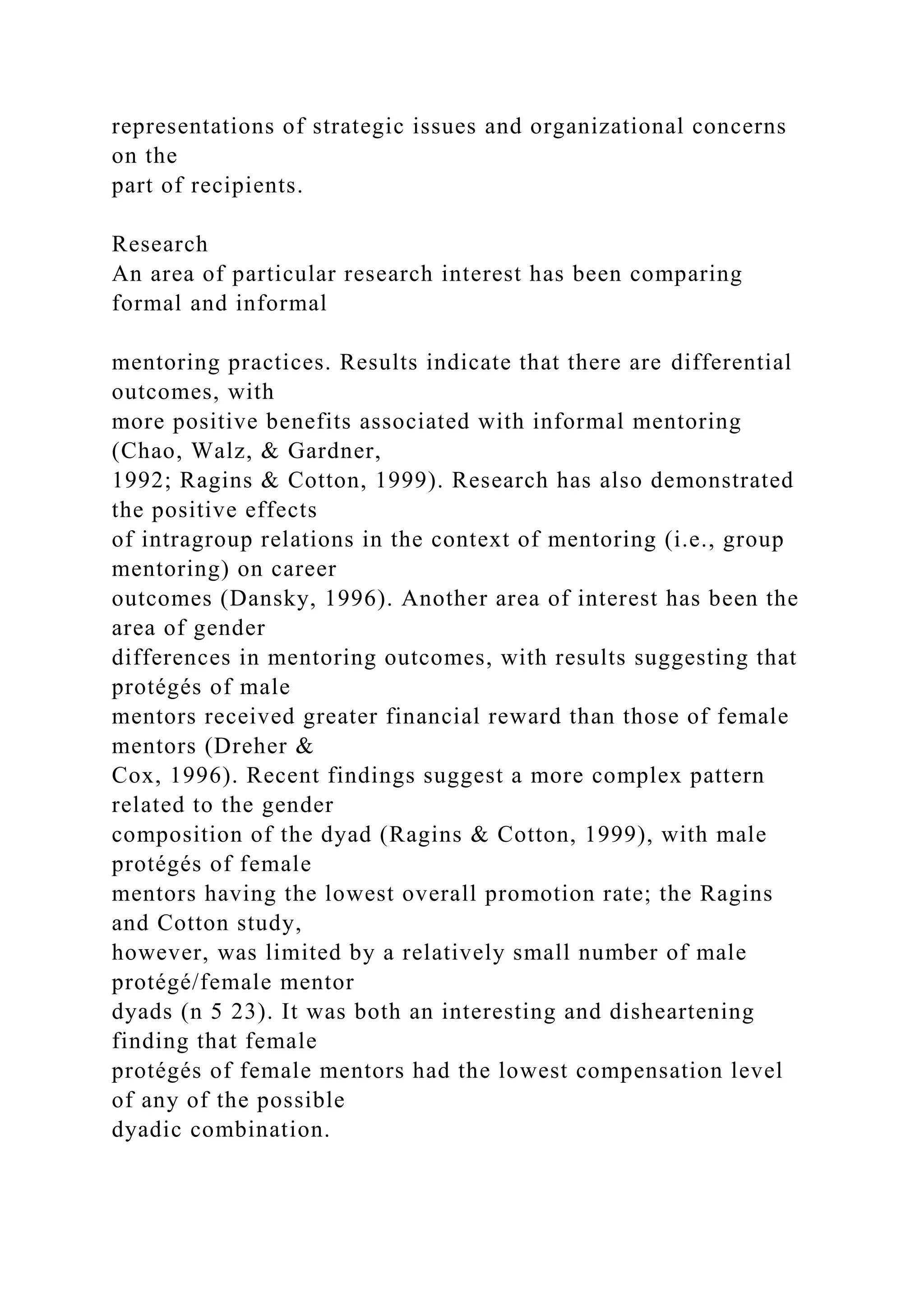 representations of strategic issues and organizational concerns
on the
part of recipients.
Research
An area of particular research interest has been comparing
formal and informal
mentoring practices. Results indicate that there are differential
outcomes, with
more positive benefits associated with informal mentoring
(Chao, Walz, & Gardner,
1992; Ragins & Cotton, 1999). Research has also demonstrated
the positive effects
of intragroup relations in the context of mentoring (i.e., group
mentoring) on career
outcomes (Dansky, 1996). Another area of interest has been the
area of gender
differences in mentoring outcomes, with results suggesting that
protégés of male
mentors received greater financial reward than those of female
mentors (Dreher &
Cox, 1996). Recent findings suggest a more complex pattern
related to the gender
composition of the dyad (Ragins & Cotton, 1999), with male
protégés of female
mentors having the lowest overall promotion rate; the Ragins
and Cotton study,
however, was limited by a relatively small number of male
protégé/female mentor
dyads (n 5 23). It was both an interesting and disheartening
finding that female
protégés of female mentors had the lowest compensation level
of any of the possible
dyadic combination.
 