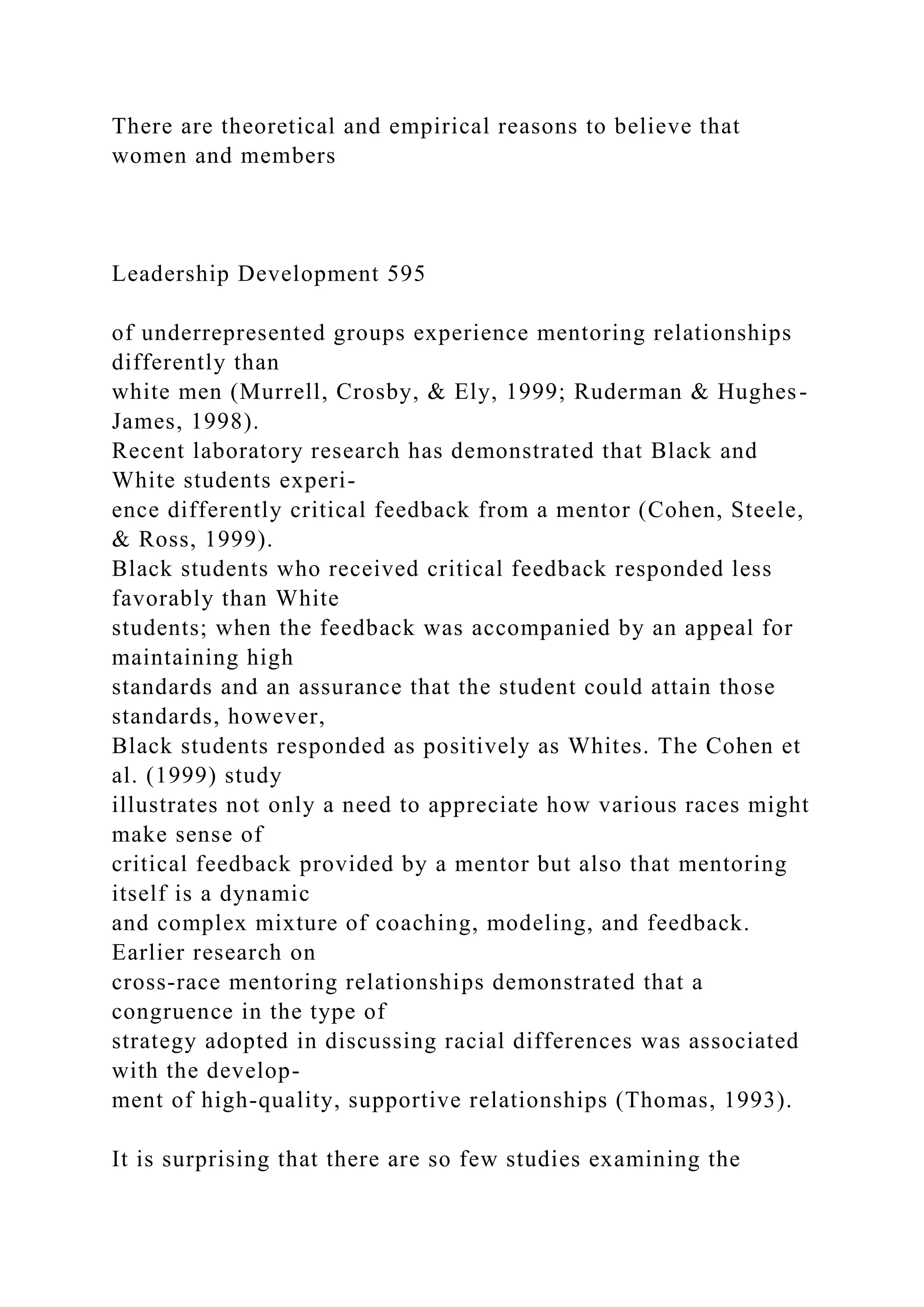 There are theoretical and empirical reasons to believe that
women and members
Leadership Development 595
of underrepresented groups experience mentoring relationships
differently than
white men (Murrell, Crosby, & Ely, 1999; Ruderman & Hughes-
James, 1998).
Recent laboratory research has demonstrated that Black and
White students experi-
ence differently critical feedback from a mentor (Cohen, Steele,
& Ross, 1999).
Black students who received critical feedback responded less
favorably than White
students; when the feedback was accompanied by an appeal for
maintaining high
standards and an assurance that the student could attain those
standards, however,
Black students responded as positively as Whites. The Cohen et
al. (1999) study
illustrates not only a need to appreciate how various races might
make sense of
critical feedback provided by a mentor but also that mentoring
itself is a dynamic
and complex mixture of coaching, modeling, and feedback.
Earlier research on
cross-race mentoring relationships demonstrated that a
congruence in the type of
strategy adopted in discussing racial differences was associated
with the develop-
ment of high-quality, supportive relationships (Thomas, 1993).
It is surprising that there are so few studies examining the
 