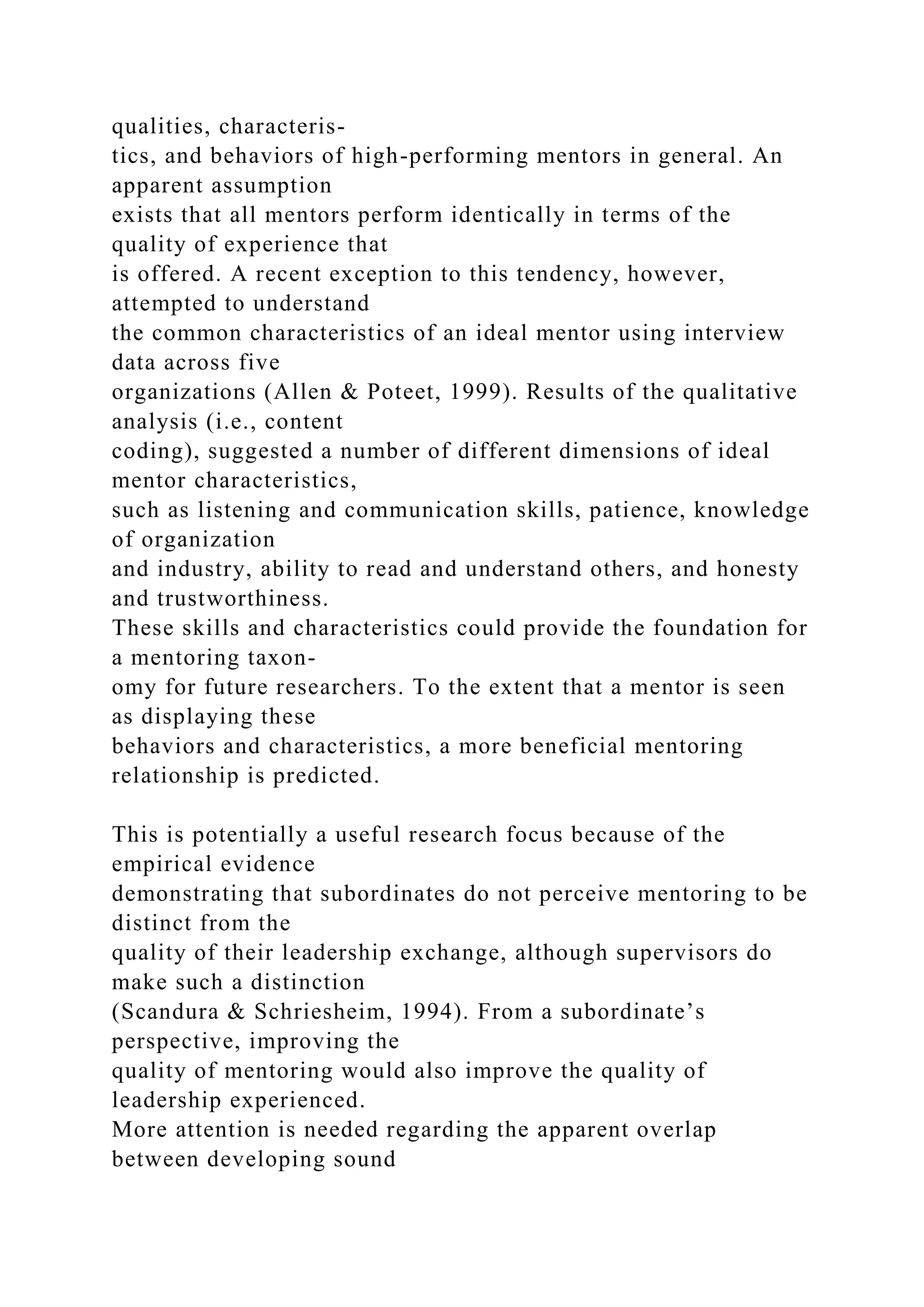 qualities, characteris-
tics, and behaviors of high-performing mentors in general. An
apparent assumption
exists that all mentors perform identically in terms of the
quality of experience that
is offered. A recent exception to this tendency, however,
attempted to understand
the common characteristics of an ideal mentor using interview
data across five
organizations (Allen & Poteet, 1999). Results of the qualitative
analysis (i.e., content
coding), suggested a number of different dimensions of ideal
mentor characteristics,
such as listening and communication skills, patience, knowledge
of organization
and industry, ability to read and understand others, and honesty
and trustworthiness.
These skills and characteristics could provide the foundation for
a mentoring taxon-
omy for future researchers. To the extent that a mentor is seen
as displaying these
behaviors and characteristics, a more beneficial mentoring
relationship is predicted.
This is potentially a useful research focus because of the
empirical evidence
demonstrating that subordinates do not perceive mentoring to be
distinct from the
quality of their leadership exchange, although supervisors do
make such a distinction
(Scandura & Schriesheim, 1994). From a subordinate’s
perspective, improving the
quality of mentoring would also improve the quality of
leadership experienced.
More attention is needed regarding the apparent overlap
between developing sound
 