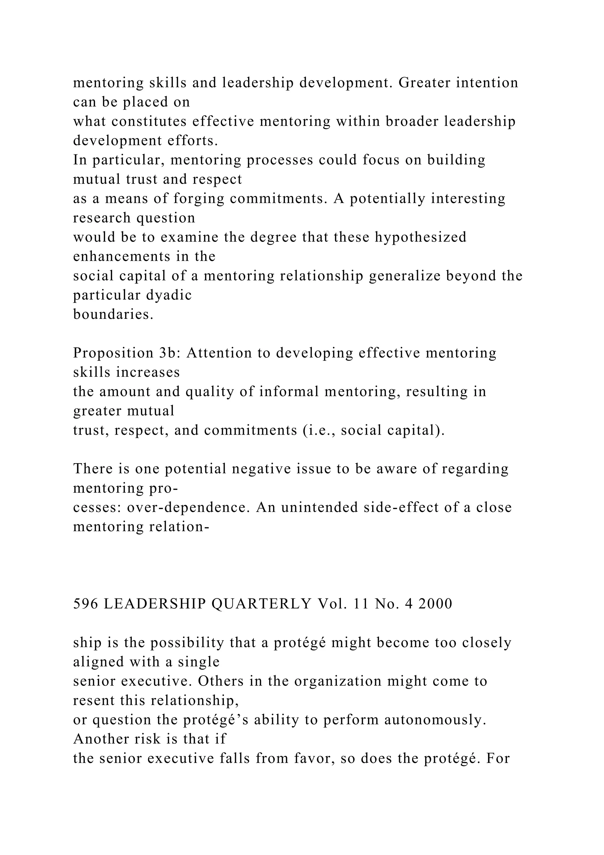 mentoring skills and leadership development. Greater intention
can be placed on
what constitutes effective mentoring within broader leadership
development efforts.
In particular, mentoring processes could focus on building
mutual trust and respect
as a means of forging commitments. A potentially interesting
research question
would be to examine the degree that these hypothesized
enhancements in the
social capital of a mentoring relationship generalize beyond the
particular dyadic
boundaries.
Proposition 3b: Attention to developing effective mentoring
skills increases
the amount and quality of informal mentoring, resulting in
greater mutual
trust, respect, and commitments (i.e., social capital).
There is one potential negative issue to be aware of regarding
mentoring pro-
cesses: over-dependence. An unintended side-effect of a close
mentoring relation-
596 LEADERSHIP QUARTERLY Vol. 11 No. 4 2000
ship is the possibility that a protégé might become too closely
aligned with a single
senior executive. Others in the organization might come to
resent this relationship,
or question the protégé’s ability to perform autonomously.
Another risk is that if
the senior executive falls from favor, so does the protégé. For
 