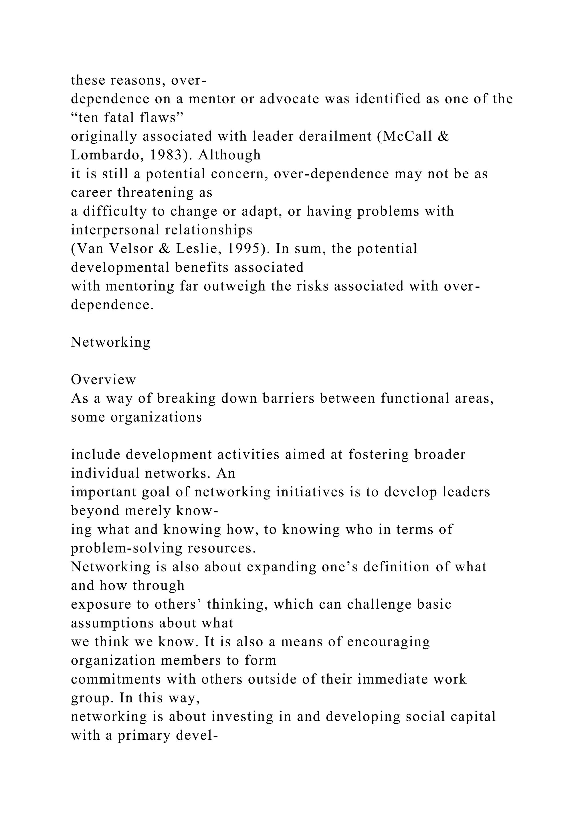 these reasons, over-
dependence on a mentor or advocate was identified as one of the
“ten fatal flaws”
originally associated with leader derailment (McCall &
Lombardo, 1983). Although
it is still a potential concern, over-dependence may not be as
career threatening as
a difficulty to change or adapt, or having problems with
interpersonal relationships
(Van Velsor & Leslie, 1995). In sum, the potential
developmental benefits associated
with mentoring far outweigh the risks associated with over-
dependence.
Networking
Overview
As a way of breaking down barriers between functional areas,
some organizations
include development activities aimed at fostering broader
individual networks. An
important goal of networking initiatives is to develop leaders
beyond merely know-
ing what and knowing how, to knowing who in terms of
problem-solving resources.
Networking is also about expanding one’s definition of what
and how through
exposure to others’ thinking, which can challenge basic
assumptions about what
we think we know. It is also a means of encouraging
organization members to form
commitments with others outside of their immediate work
group. In this way,
networking is about investing in and developing social capital
with a primary devel-
 