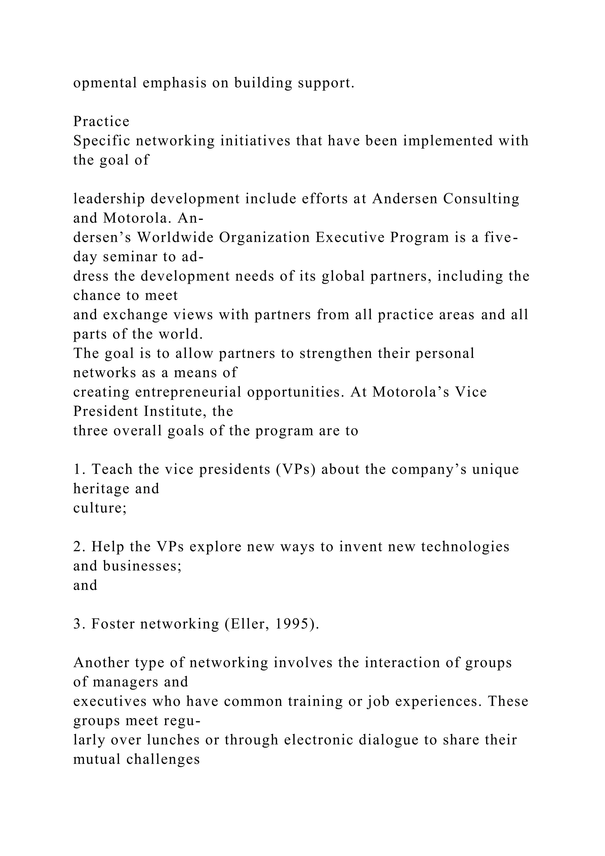 opmental emphasis on building support.
Practice
Specific networking initiatives that have been implemented with
the goal of
leadership development include efforts at Andersen Consulting
and Motorola. An-
dersen’s Worldwide Organization Executive Program is a five-
day seminar to ad-
dress the development needs of its global partners, including the
chance to meet
and exchange views with partners from all practice areas and all
parts of the world.
The goal is to allow partners to strengthen their personal
networks as a means of
creating entrepreneurial opportunities. At Motorola’s Vice
President Institute, the
three overall goals of the program are to
1. Teach the vice presidents (VPs) about the company’s unique
heritage and
culture;
2. Help the VPs explore new ways to invent new technologies
and businesses;
and
3. Foster networking (Eller, 1995).
Another type of networking involves the interaction of groups
of managers and
executives who have common training or job experiences. These
groups meet regu-
larly over lunches or through electronic dialogue to share their
mutual challenges
 
