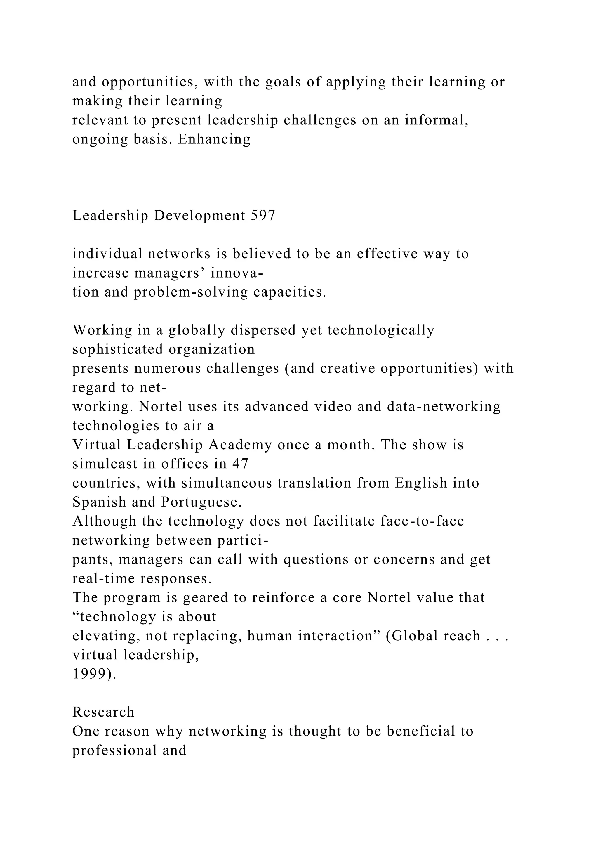 and opportunities, with the goals of applying their learning or
making their learning
relevant to present leadership challenges on an informal,
ongoing basis. Enhancing
Leadership Development 597
individual networks is believed to be an effective way to
increase managers’ innova-
tion and problem-solving capacities.
Working in a globally dispersed yet technologically
sophisticated organization
presents numerous challenges (and creative opportunities) with
regard to net-
working. Nortel uses its advanced video and data-networking
technologies to air a
Virtual Leadership Academy once a month. The show is
simulcast in offices in 47
countries, with simultaneous translation from English into
Spanish and Portuguese.
Although the technology does not facilitate face-to-face
networking between partici-
pants, managers can call with questions or concerns and get
real-time responses.
The program is geared to reinforce a core Nortel value that
“technology is about
elevating, not replacing, human interaction” (Global reach . . .
virtual leadership,
1999).
Research
One reason why networking is thought to be beneficial to
professional and
 