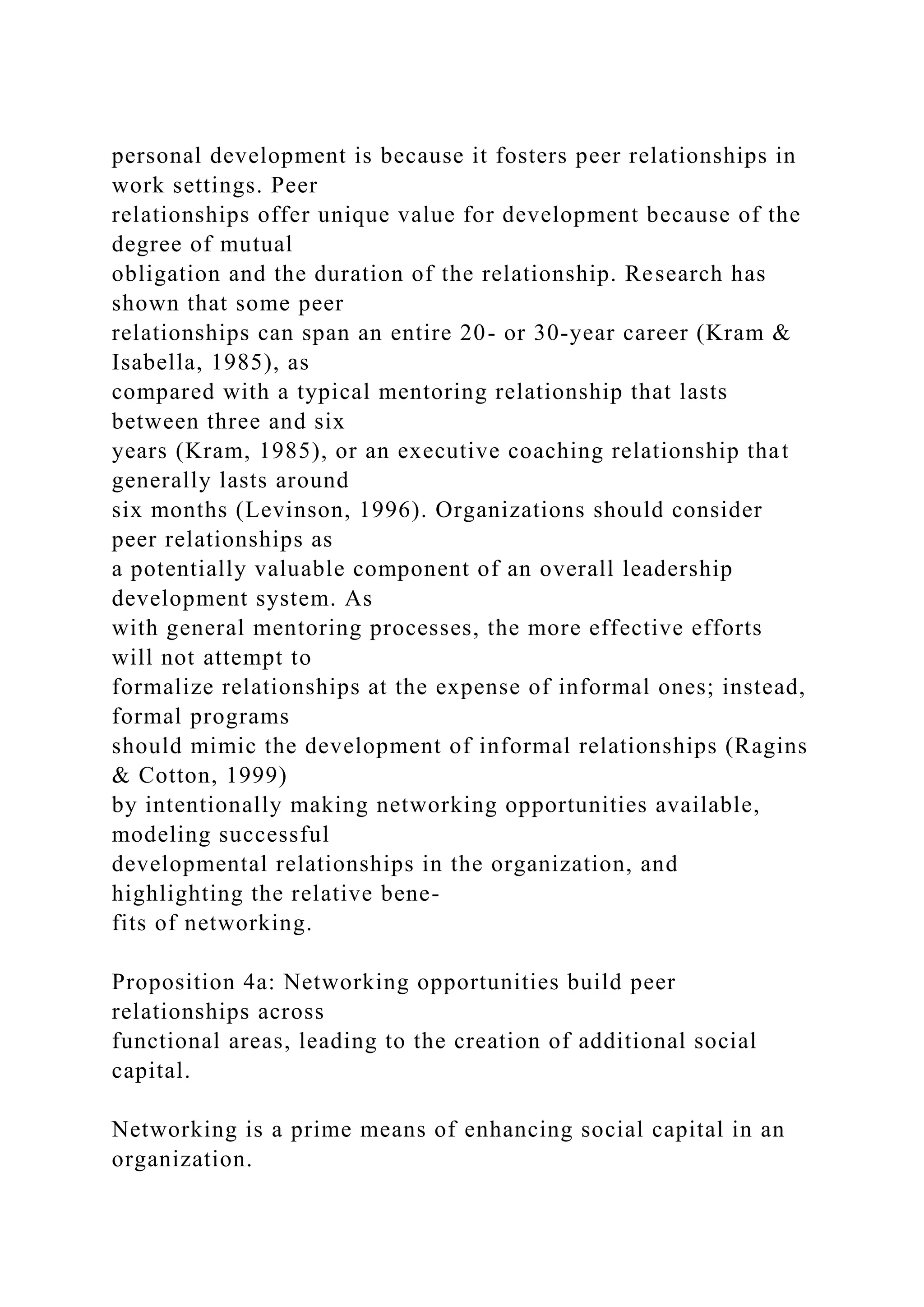 personal development is because it fosters peer relationships in
work settings. Peer
relationships offer unique value for development because of the
degree of mutual
obligation and the duration of the relationship. Research has
shown that some peer
relationships can span an entire 20- or 30-year career (Kram &
Isabella, 1985), as
compared with a typical mentoring relationship that lasts
between three and six
years (Kram, 1985), or an executive coaching relationship that
generally lasts around
six months (Levinson, 1996). Organizations should consider
peer relationships as
a potentially valuable component of an overall leadership
development system. As
with general mentoring processes, the more effective efforts
will not attempt to
formalize relationships at the expense of informal ones; instead,
formal programs
should mimic the development of informal relationships (Ragins
& Cotton, 1999)
by intentionally making networking opportunities available,
modeling successful
developmental relationships in the organization, and
highlighting the relative bene-
fits of networking.
Proposition 4a: Networking opportunities build peer
relationships across
functional areas, leading to the creation of additional social
capital.
Networking is a prime means of enhancing social capital in an
organization.
 