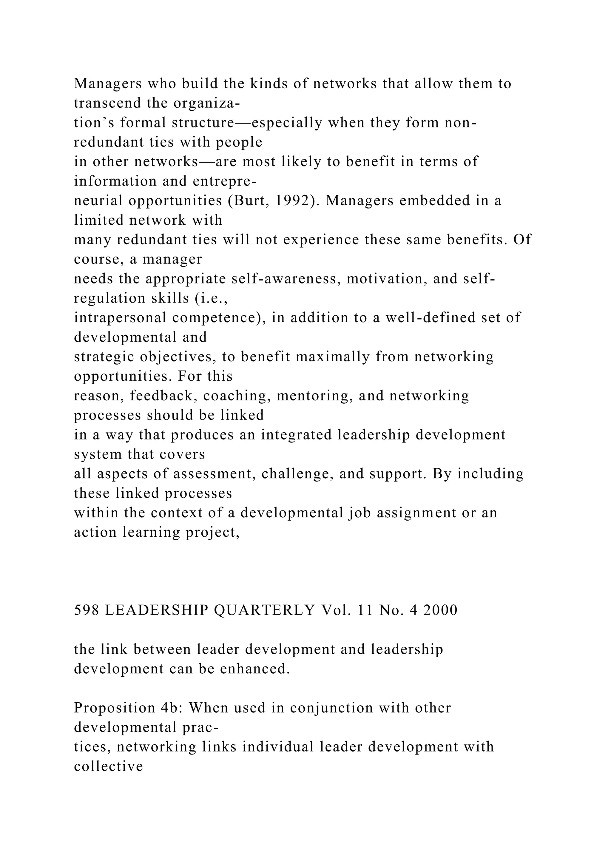Managers who build the kinds of networks that allow them to
transcend the organiza-
tion’s formal structure—especially when they form non-
redundant ties with people
in other networks—are most likely to benefit in terms of
information and entrepre-
neurial opportunities (Burt, 1992). Managers embedded in a
limited network with
many redundant ties will not experience these same benefits. Of
course, a manager
needs the appropriate self-awareness, motivation, and self-
regulation skills (i.e.,
intrapersonal competence), in addition to a well-defined set of
developmental and
strategic objectives, to benefit maximally from networking
opportunities. For this
reason, feedback, coaching, mentoring, and networking
processes should be linked
in a way that produces an integrated leadership development
system that covers
all aspects of assessment, challenge, and support. By including
these linked processes
within the context of a developmental job assignment or an
action learning project,
598 LEADERSHIP QUARTERLY Vol. 11 No. 4 2000
the link between leader development and leadership
development can be enhanced.
Proposition 4b: When used in conjunction with other
developmental prac-
tices, networking links individual leader development with
collective
 