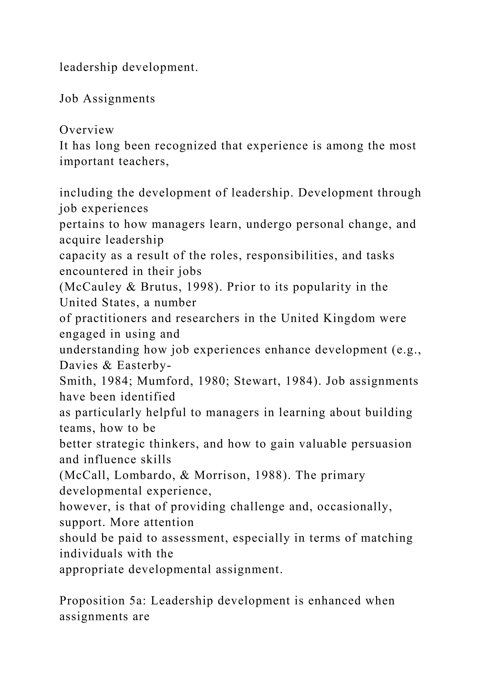 leadership development.
Job Assignments
Overview
It has long been recognized that experience is among the most
important teachers,
including the development of leadership. Development through
job experiences
pertains to how managers learn, undergo personal change, and
acquire leadership
capacity as a result of the roles, responsibilities, and tasks
encountered in their jobs
(McCauley & Brutus, 1998). Prior to its popularity in the
United States, a number
of practitioners and researchers in the United Kingdom were
engaged in using and
understanding how job experiences enhance development (e.g.,
Davies & Easterby-
Smith, 1984; Mumford, 1980; Stewart, 1984). Job assignments
have been identified
as particularly helpful to managers in learning about building
teams, how to be
better strategic thinkers, and how to gain valuable persuasion
and influence skills
(McCall, Lombardo, & Morrison, 1988). The primary
developmental experience,
however, is that of providing challenge and, occasionally,
support. More attention
should be paid to assessment, especially in terms of matching
individuals with the
appropriate developmental assignment.
Proposition 5a: Leadership development is enhanced when
assignments are
 