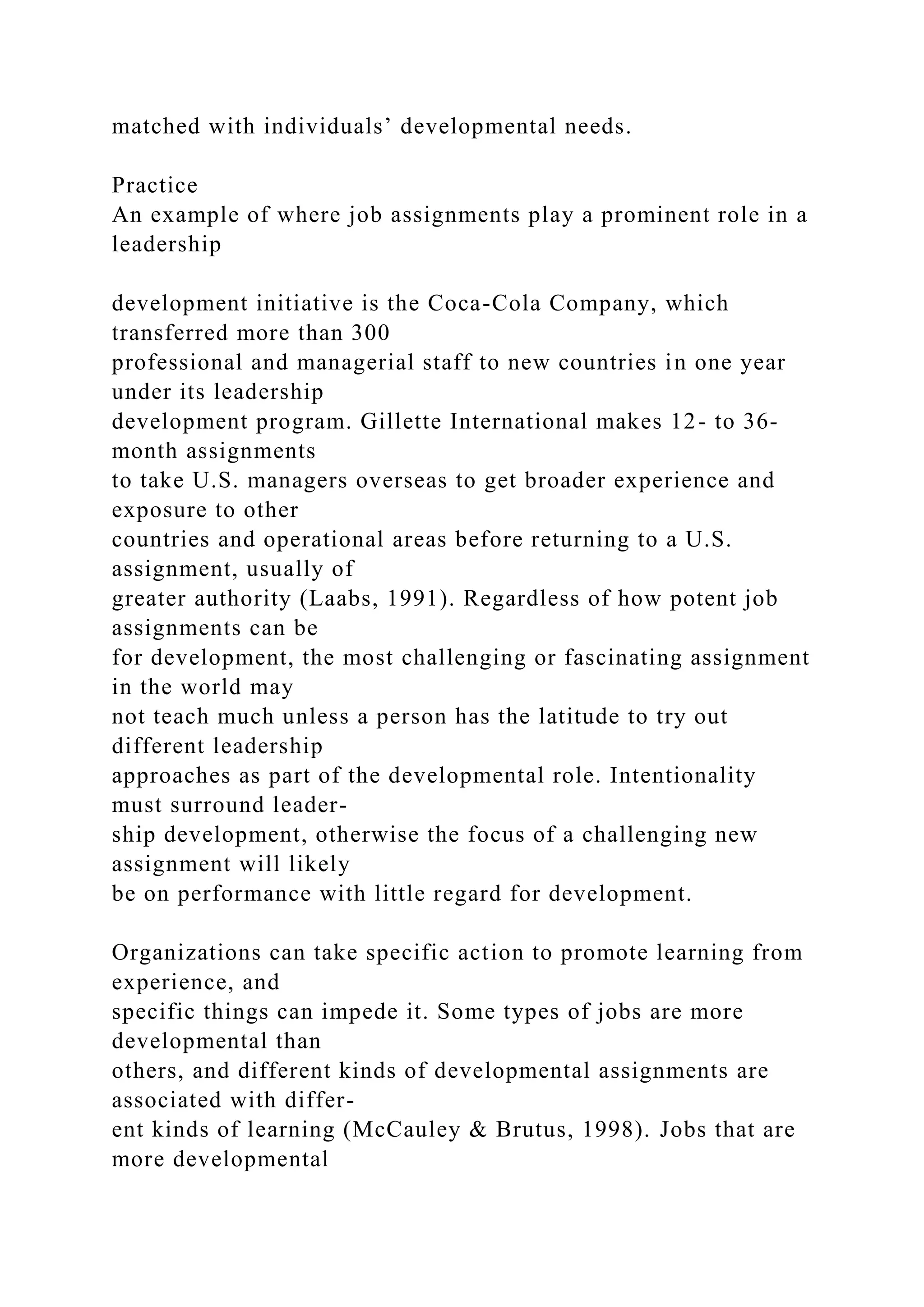 matched with individuals’ developmental needs.
Practice
An example of where job assignments play a prominent role in a
leadership
development initiative is the Coca-Cola Company, which
transferred more than 300
professional and managerial staff to new countries in one year
under its leadership
development program. Gillette International makes 12- to 36-
month assignments
to take U.S. managers overseas to get broader experience and
exposure to other
countries and operational areas before returning to a U.S.
assignment, usually of
greater authority (Laabs, 1991). Regardless of how potent job
assignments can be
for development, the most challenging or fascinating assignment
in the world may
not teach much unless a person has the latitude to try out
different leadership
approaches as part of the developmental role. Intentionality
must surround leader-
ship development, otherwise the focus of a challenging new
assignment will likely
be on performance with little regard for development.
Organizations can take specific action to promote learning from
experience, and
specific things can impede it. Some types of jobs are more
developmental than
others, and different kinds of developmental assignments are
associated with differ-
ent kinds of learning (McCauley & Brutus, 1998). Jobs that are
more developmental
 