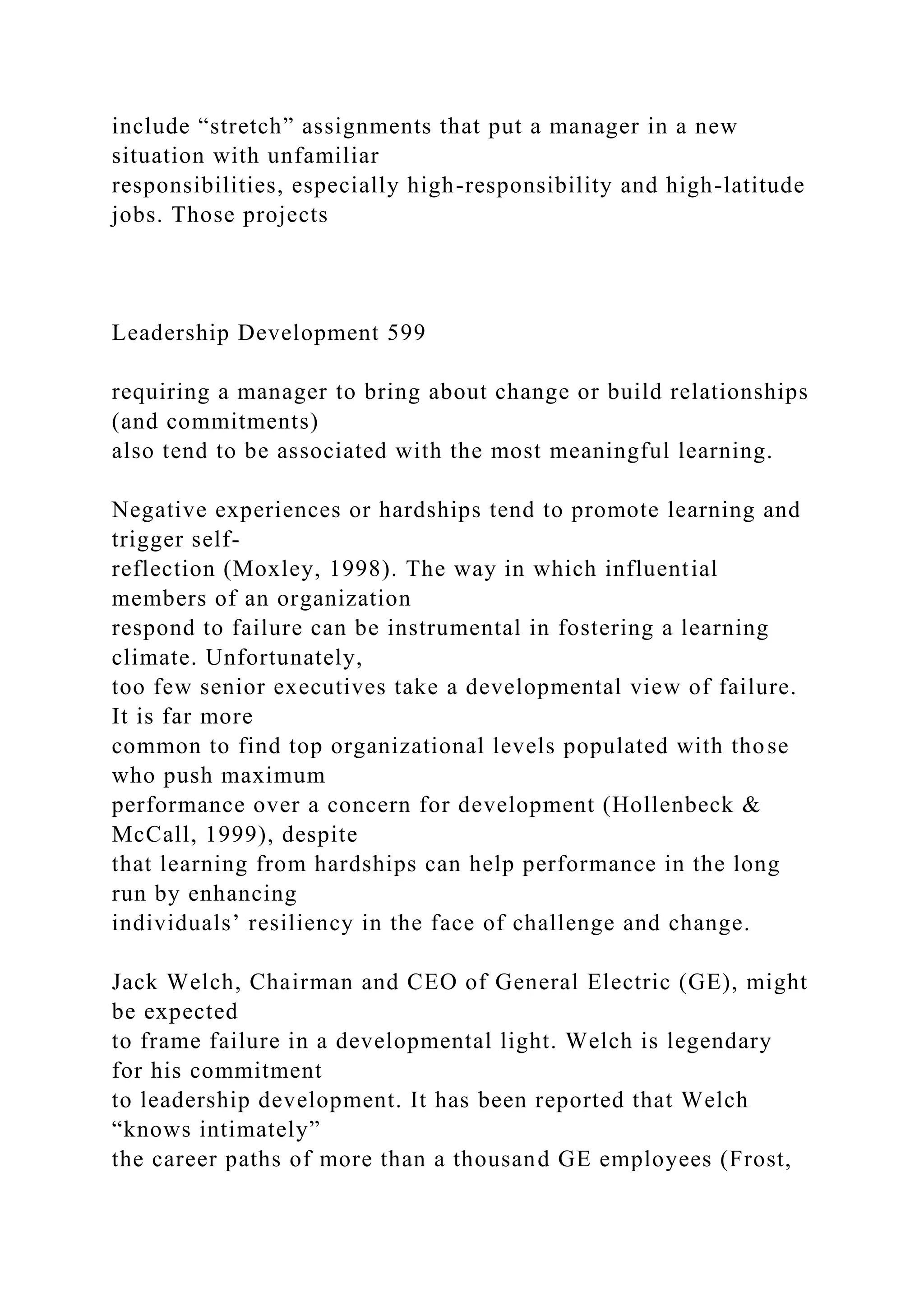 include “stretch” assignments that put a manager in a new
situation with unfamiliar
responsibilities, especially high-responsibility and high-latitude
jobs. Those projects
Leadership Development 599
requiring a manager to bring about change or build relationships
(and commitments)
also tend to be associated with the most meaningful learning.
Negative experiences or hardships tend to promote learning and
trigger self-
reflection (Moxley, 1998). The way in which influential
members of an organization
respond to failure can be instrumental in fostering a learning
climate. Unfortunately,
too few senior executives take a developmental view of failure.
It is far more
common to find top organizational levels populated with those
who push maximum
performance over a concern for development (Hollenbeck &
McCall, 1999), despite
that learning from hardships can help performance in the long
run by enhancing
individuals’ resiliency in the face of challenge and change.
Jack Welch, Chairman and CEO of General Electric (GE), might
be expected
to frame failure in a developmental light. Welch is legendary
for his commitment
to leadership development. It has been reported that Welch
“knows intimately”
the career paths of more than a thousand GE employees (Frost,
 