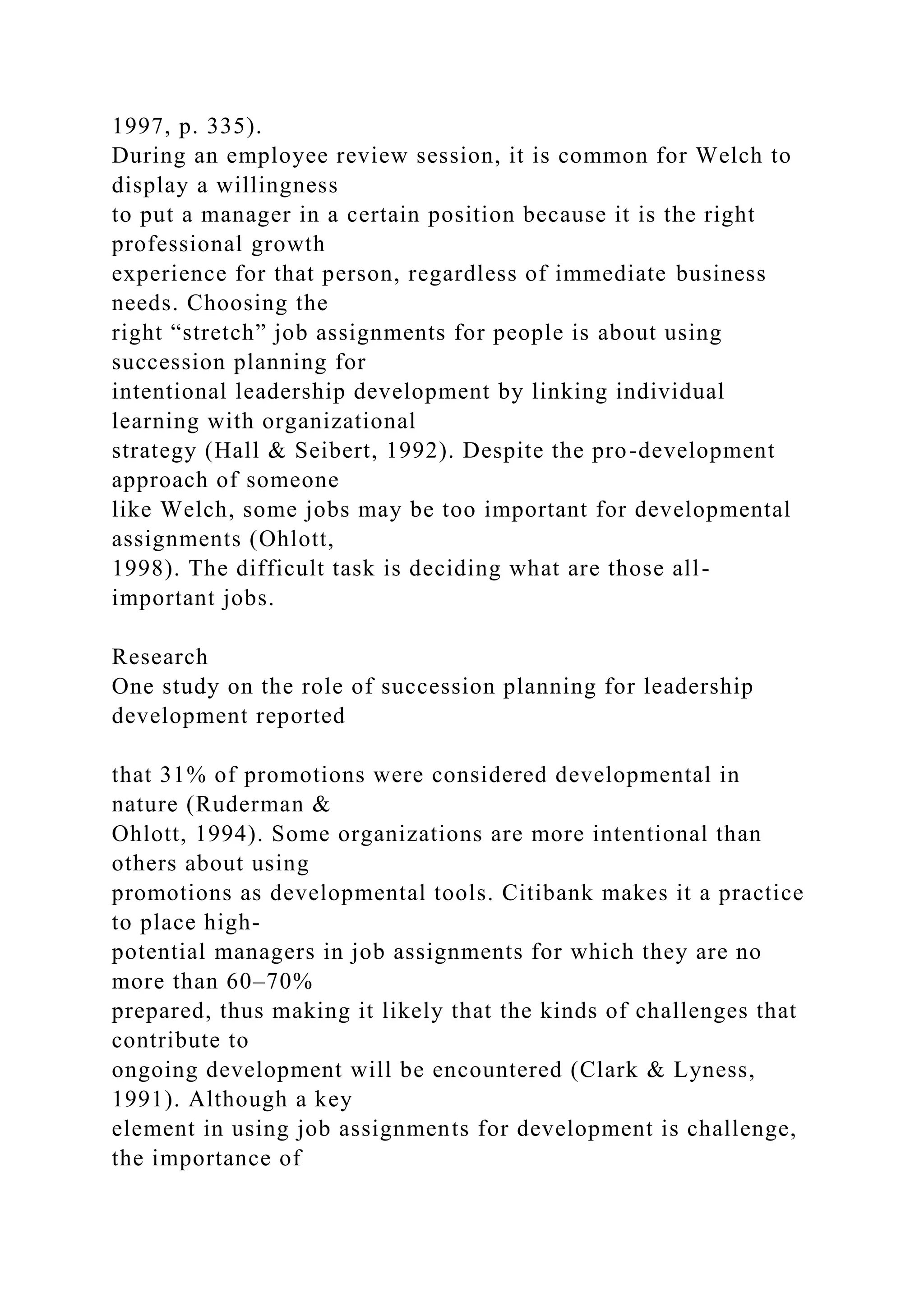 1997, p. 335).
During an employee review session, it is common for Welch to
display a willingness
to put a manager in a certain position because it is the right
professional growth
experience for that person, regardless of immediate business
needs. Choosing the
right “stretch” job assignments for people is about using
succession planning for
intentional leadership development by linking individual
learning with organizational
strategy (Hall & Seibert, 1992). Despite the pro-development
approach of someone
like Welch, some jobs may be too important for developmental
assignments (Ohlott,
1998). The difficult task is deciding what are those all-
important jobs.
Research
One study on the role of succession planning for leadership
development reported
that 31% of promotions were considered developmental in
nature (Ruderman &
Ohlott, 1994). Some organizations are more intentional than
others about using
promotions as developmental tools. Citibank makes it a practice
to place high-
potential managers in job assignments for which they are no
more than 60–70%
prepared, thus making it likely that the kinds of challenges that
contribute to
ongoing development will be encountered (Clark & Lyness,
1991). Although a key
element in using job assignments for development is challenge,
the importance of
 