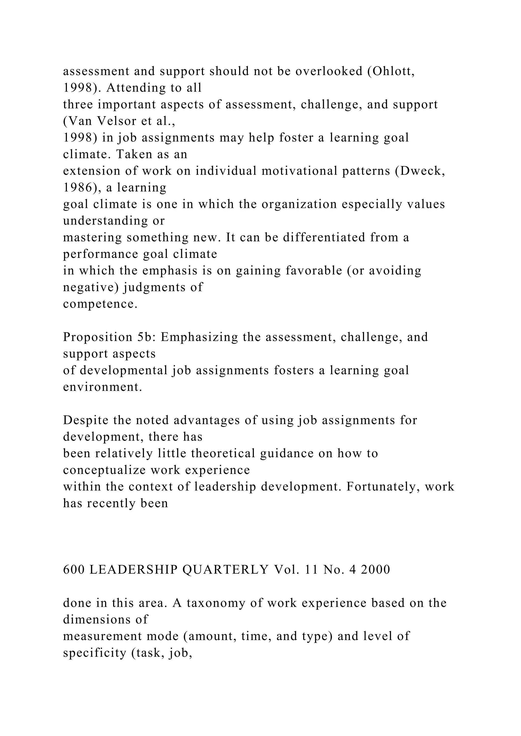 assessment and support should not be overlooked (Ohlott,
1998). Attending to all
three important aspects of assessment, challenge, and support
(Van Velsor et al.,
1998) in job assignments may help foster a learning goal
climate. Taken as an
extension of work on individual motivational patterns (Dweck,
1986), a learning
goal climate is one in which the organization especially values
understanding or
mastering something new. It can be differentiated from a
performance goal climate
in which the emphasis is on gaining favorable (or avoiding
negative) judgments of
competence.
Proposition 5b: Emphasizing the assessment, challenge, and
support aspects
of developmental job assignments fosters a learning goal
environment.
Despite the noted advantages of using job assignments for
development, there has
been relatively little theoretical guidance on how to
conceptualize work experience
within the context of leadership development. Fortunately, work
has recently been
600 LEADERSHIP QUARTERLY Vol. 11 No. 4 2000
done in this area. A taxonomy of work experience based on the
dimensions of
measurement mode (amount, time, and type) and level of
specificity (task, job,
 