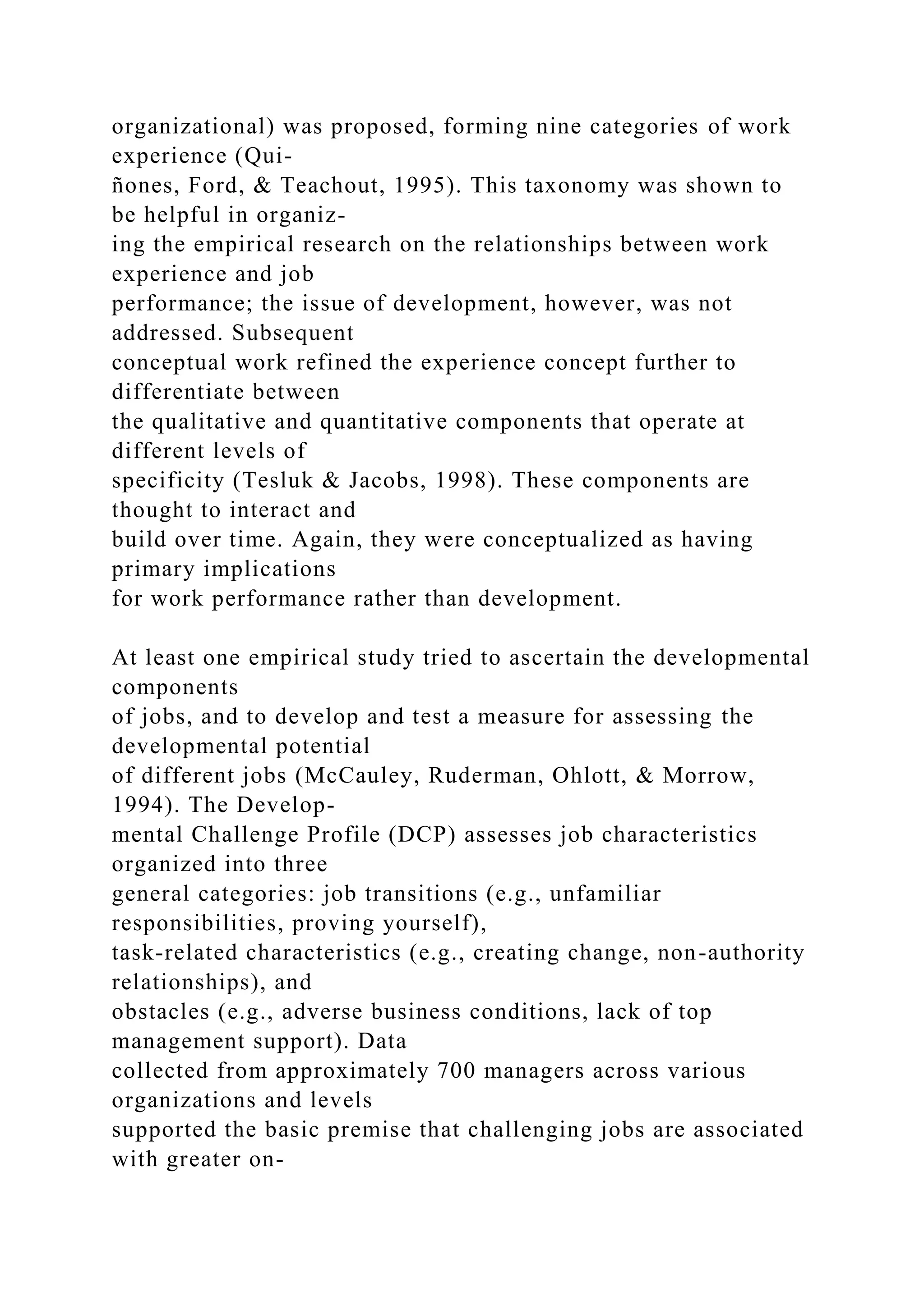 organizational) was proposed, forming nine categories of work
experience (Qui-
ñones, Ford, & Teachout, 1995). This taxonomy was shown to
be helpful in organiz-
ing the empirical research on the relationships between work
experience and job
performance; the issue of development, however, was not
addressed. Subsequent
conceptual work refined the experience concept further to
differentiate between
the qualitative and quantitative components that operate at
different levels of
specificity (Tesluk & Jacobs, 1998). These components are
thought to interact and
build over time. Again, they were conceptualized as having
primary implications
for work performance rather than development.
At least one empirical study tried to ascertain the developmental
components
of jobs, and to develop and test a measure for assessing the
developmental potential
of different jobs (McCauley, Ruderman, Ohlott, & Morrow,
1994). The Develop-
mental Challenge Profile (DCP) assesses job characteristics
organized into three
general categories: job transitions (e.g., unfamiliar
responsibilities, proving yourself),
task-related characteristics (e.g., creating change, non-authority
relationships), and
obstacles (e.g., adverse business conditions, lack of top
management support). Data
collected from approximately 700 managers across various
organizations and levels
supported the basic premise that challenging jobs are associated
with greater on-
 