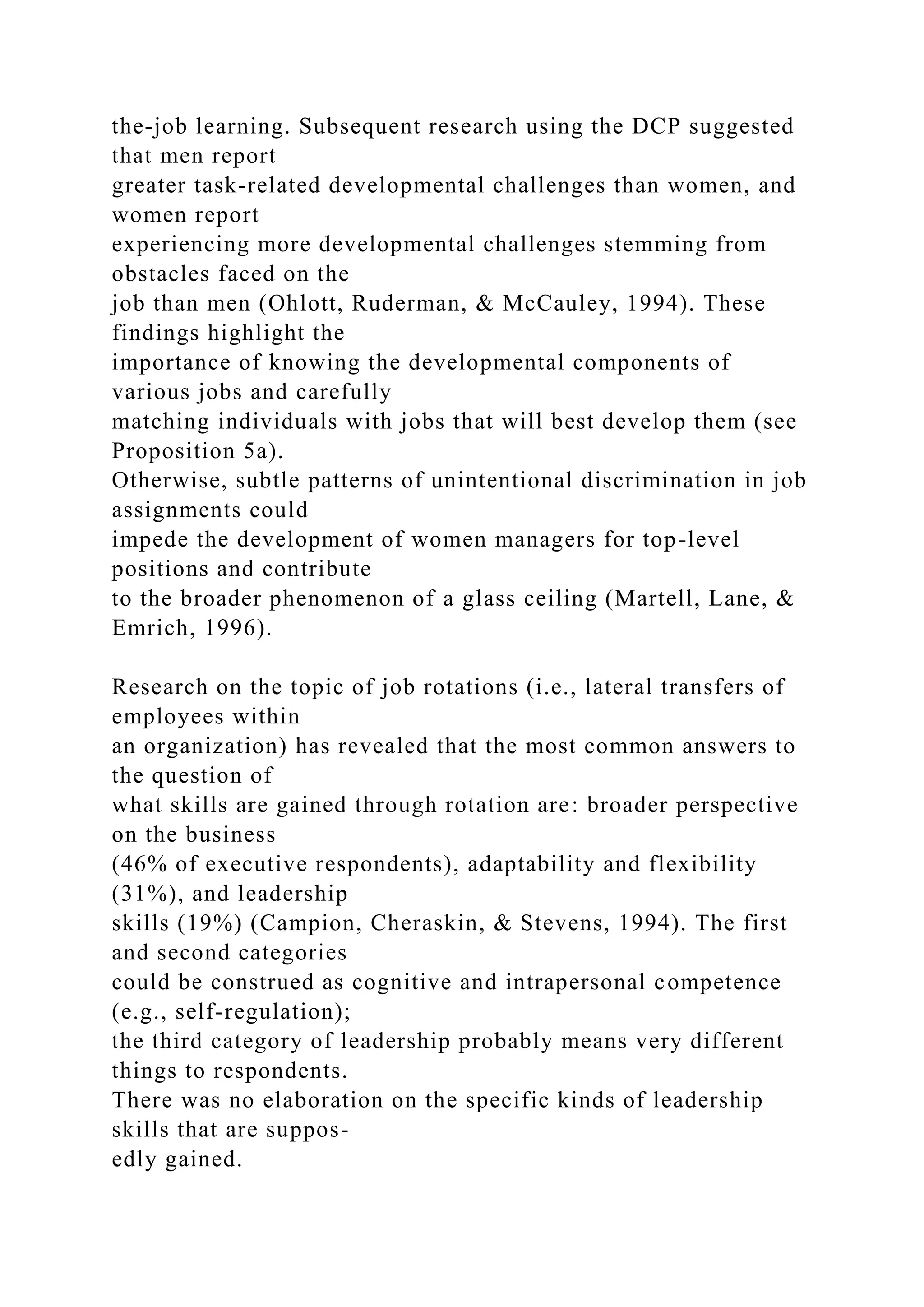 the-job learning. Subsequent research using the DCP suggested
that men report
greater task-related developmental challenges than women, and
women report
experiencing more developmental challenges stemming from
obstacles faced on the
job than men (Ohlott, Ruderman, & McCauley, 1994). These
findings highlight the
importance of knowing the developmental components of
various jobs and carefully
matching individuals with jobs that will best develop them (see
Proposition 5a).
Otherwise, subtle patterns of unintentional discrimination in job
assignments could
impede the development of women managers for top-level
positions and contribute
to the broader phenomenon of a glass ceiling (Martell, Lane, &
Emrich, 1996).
Research on the topic of job rotations (i.e., lateral transfers of
employees within
an organization) has revealed that the most common answers to
the question of
what skills are gained through rotation are: broader perspective
on the business
(46% of executive respondents), adaptability and flexibility
(31%), and leadership
skills (19%) (Campion, Cheraskin, & Stevens, 1994). The first
and second categories
could be construed as cognitive and intrapersonal competence
(e.g., self-regulation);
the third category of leadership probably means very different
things to respondents.
There was no elaboration on the specific kinds of leadership
skills that are suppos-
edly gained.
 