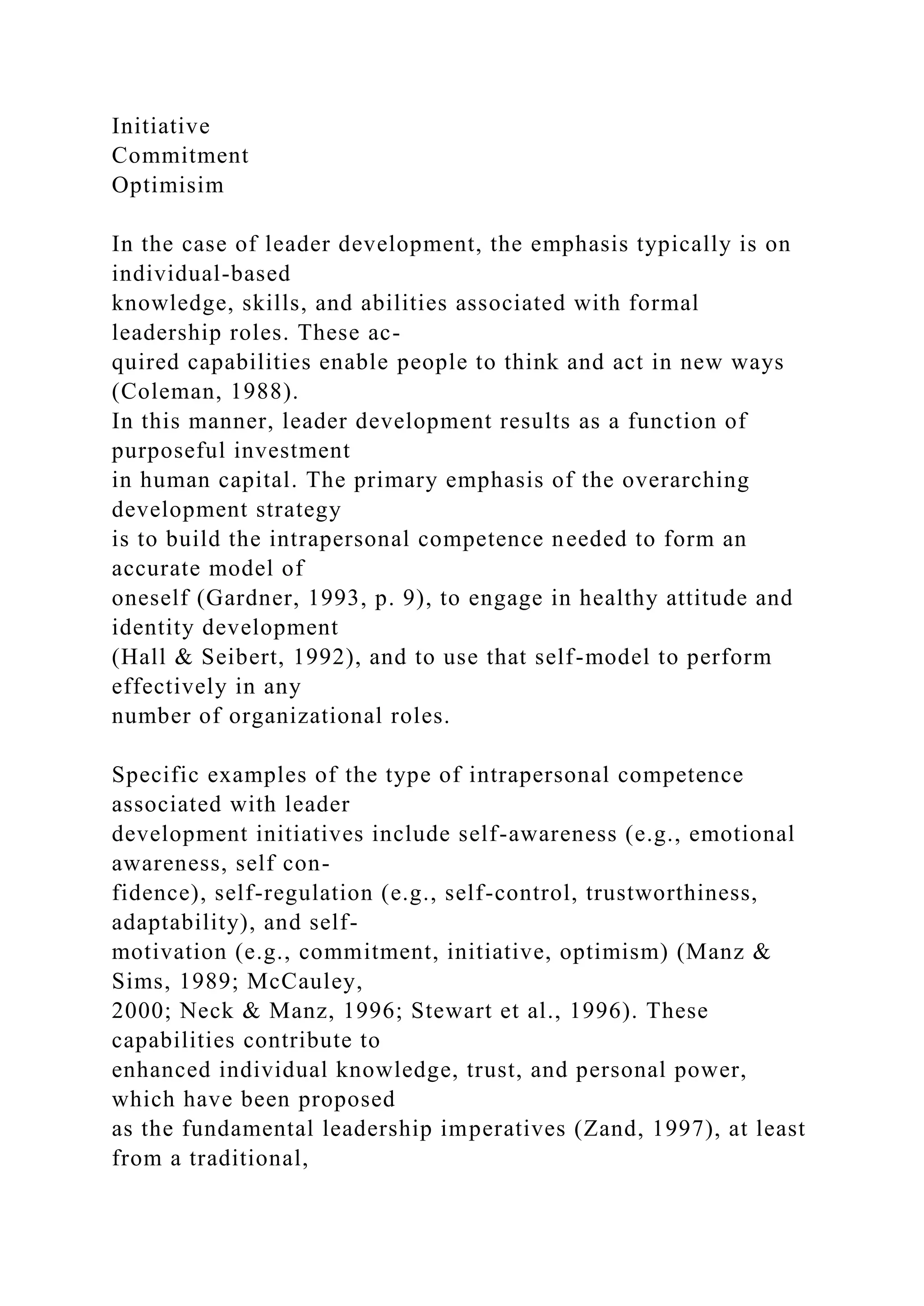 Initiative
Commitment
Optimisim
In the case of leader development, the emphasis typically is on
individual-based
knowledge, skills, and abilities associated with formal
leadership roles. These ac-
quired capabilities enable people to think and act in new ways
(Coleman, 1988).
In this manner, leader development results as a function of
purposeful investment
in human capital. The primary emphasis of the overarching
development strategy
is to build the intrapersonal competence needed to form an
accurate model of
oneself (Gardner, 1993, p. 9), to engage in healthy attitude and
identity development
(Hall & Seibert, 1992), and to use that self-model to perform
effectively in any
number of organizational roles.
Specific examples of the type of intrapersonal competence
associated with leader
development initiatives include self-awareness (e.g., emotional
awareness, self con-
fidence), self-regulation (e.g., self-control, trustworthiness,
adaptability), and self-
motivation (e.g., commitment, initiative, optimism) (Manz &
Sims, 1989; McCauley,
2000; Neck & Manz, 1996; Stewart et al., 1996). These
capabilities contribute to
enhanced individual knowledge, trust, and personal power,
which have been proposed
as the fundamental leadership imperatives (Zand, 1997), at least
from a traditional,
 